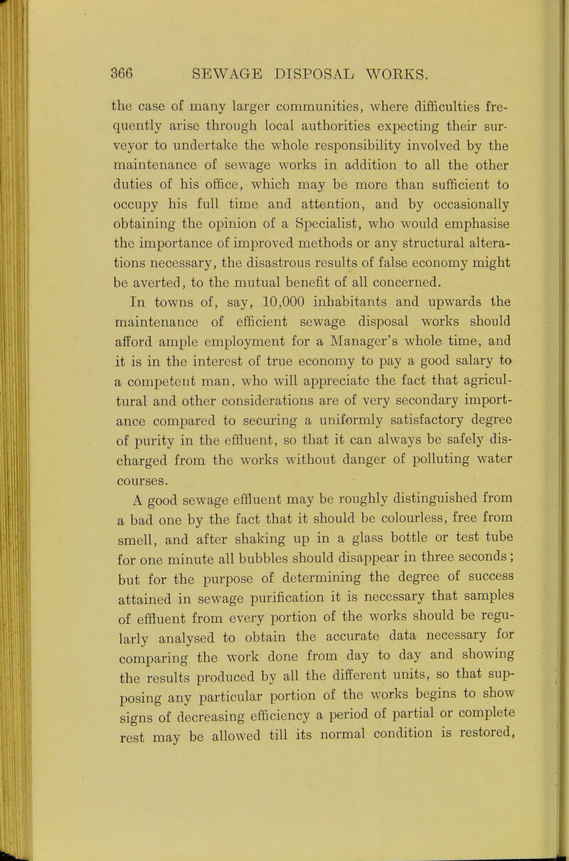 the case of many larger communities, where difficulties fre- quently arise through local authorities expecting their sur- veyor to undertake the whole responsibility involved by the maintenance of sewage works in addition to all the other duties of his office, which may be more than sufficient to occupy his full time and attention, and by occasionally obtaining the opinion of a Specialist, who would emphasise the importance of improved methods or any structural altera- tions necessary, the disastrous results of false economy might be averted, to the mutual benefit of all concerned. In towns of, say, 10,000 inhabitants and upwards the maintenance of efficient sewage disposal works should afford ample employment for a Manager's whole time, and it is in the interest of true economy to pay a good salary to a competent man, who will appreciate the fact that agricul- tural and other considerations are of very secondary import- ance comi^ared to secm'ing a uniformly satisfactory degree of purity in the effluent, so that it can always be safely dis- charged from the works without danger of polluting water courses. A good sewage effluent may be roughly distinguished from a bad one by the fact that it should be colourless, free from smell, and after shaking up in a glass bottle or test tube for one minute all bubbles should disappear in three seconds ; but for the purpose of determining the degree of success attained in sewage purification it is necessary that samples of effluent from every portion of the works should be regu- larly analysed to obtain the accurate data necessary for comparing the work done from day to day and showing the results produced by all the different units, so that sup- posing any particular portion of the works begins to show signs of decreasing efficiency a period of partial or complete rest may be allowed till its normal condition is restored,