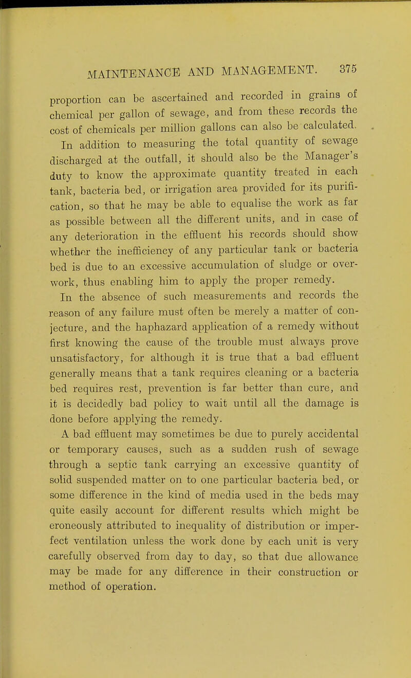 proportion can be ascertained and recorded in grains of chemical per gallon of sewage, and from these records the cost of chemicals per million gallons can also be calculated. In addition to measuring the total quantity of sewage discharged at the outfall, it should also be the Manager's duty to know the approximate quantity treated in each tank, bacteria bed, or irrigation area provided for its purifi- cation, so that he may be able to equalise the work as far as possible between all the different units, and in case of any deterioration in the effluent his records should show whether the inefficiency of any particular tank or bacteria bed is due to an excessive accumulation of sludge or over- work, thus enabling him to apply the proper remedy. In the absence of such measurements and records the reason of any failure must often be merely a matter of con- jecture, and the haphazard application of a remedy without first knowing the cause of the trouble must always prove unsatisfactory, for although it is true that a bad effluent generally means that a tank requires cleaning or a bacteria bed requires rest, prevention is far better than cure, and it is decidedly bad policy to wait until all the damage is done before applying the remedy. A bad effluent may sometimes be due to purely accidental or temporary causes, such as a sudden rush of sewage through a septic tank carrying an excessive quantity of solid suspended matter on to one particular bacteria bed, or some difference in the kind of media used in the beds may quite easily account for different results which might be eroneously attributed to inequality of distribution or imper- fect ventilation unless the work done by each unit is very carefully observed from day to day, so that due allowance may be made for any difference in their construction or method of operation.