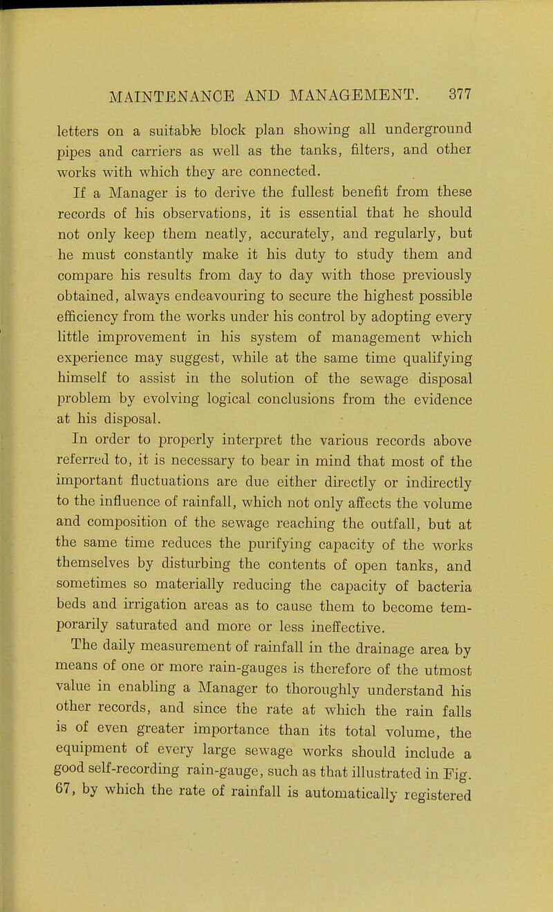 letters on a suitabte block plan showing all underground pipes and carriers as well as the tanks, filters, and other works with which they are connected. If a Manager is to derive the fullest benefit from these records of his observations, it is essential that he should not only keep them neatly, accurately, and regularly, but he must constantly make it his duty to study them and compare his results from day to day with those previously obtained, always endeavouring to secure the highest possible efficiency from the works under his control by adopting every little improvement in his system of management which experience may suggest, while at the same time qualifying himself to assist in the solution of the sewage disposal problem by evolving logical conclusions from the evidence at his disposal. In order to j)roperly interpret the various records above referred to, it is necessary to bear in mind that most of the important fluctuations are due either directly or indirectly to the influence of rainfall, which not only affects the volume and composition of the sewage reaching the outfall, but at the same time reduces the purifying capacity of the works themselves by disturbing the contents of open tanks, and sometimes so materially reducing the capacity of bacteria beds and irrigation areas as to cause them to become tem- porarily saturated and more or less ineffective. The daily measurement of rainfall in the drainage area by means of one or more rain-gauges is therefore of the utmost value in enabling a Manager to thoroughly understand his other records, and since the rate at which the rain falls is of even greater importance than its total volume, the equipment of every large sewage works should include a good self-recording rain-gauge, such as that illustrated in Fig. 67, by which the rate of rainfall is automatically registered