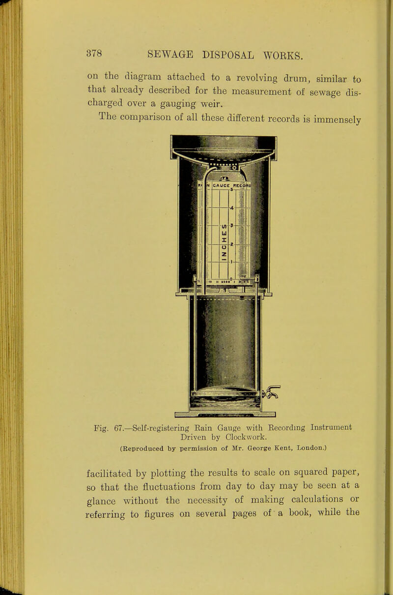 on the diagram attached to a revolving drum, similar to that already described for the measurement of sewage dis- charged over a gauging weir. The comparison of all these different records is immensely Fig. 67.—Self-registering Rain Gauge with Recording Instrument Driven by Clockwork. (Reproduced by permission of Mr. George Kent, London.) facilitated by plotting the results to scale on squared paper, so that the fluctuations from day to day may be seen at a glance without the necessity of making calculations or referring to figures on several pages of a book, while the