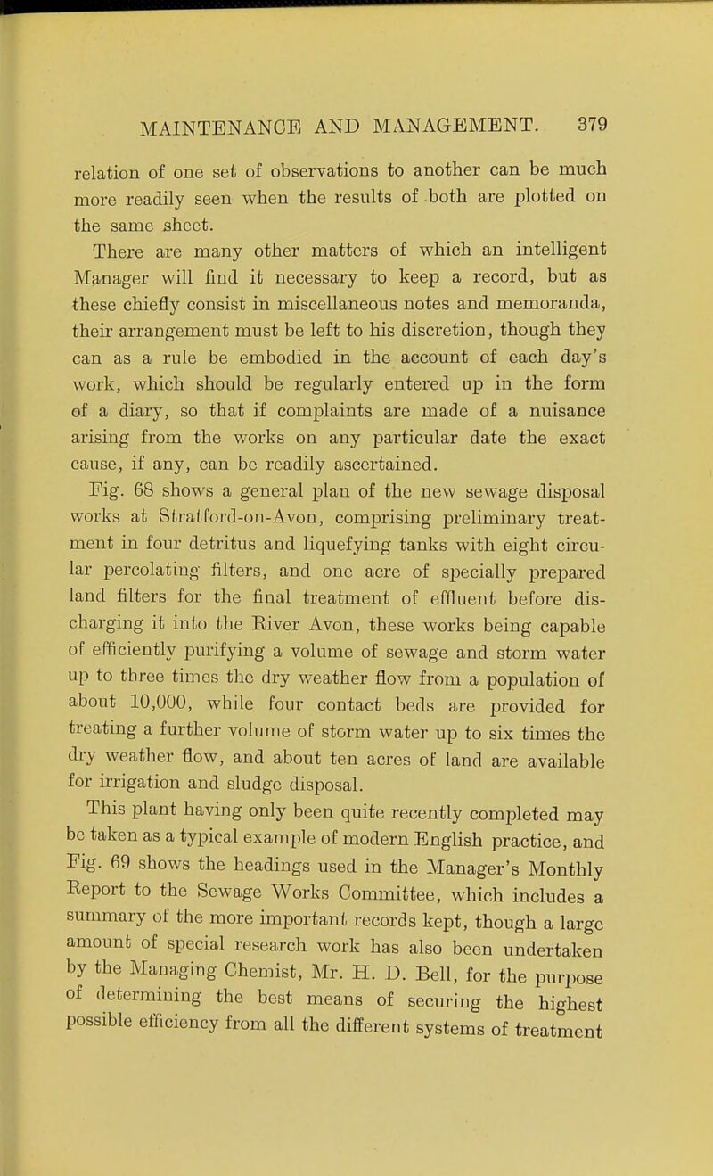 relation of one set of observations to another can be much more readily seen when the results of both are plotted on the same sheet. There are many other matters of which an intelligent MfLnager will find it necessary to keep a record, but as these chiefly consist in miscellaneous notes and memoranda, then' arrangement must be left to his discretion, though they can as a rule be embodied in the account of each day's work, which should be regularly entered up in the form of a diary, so that if complaints are made of a nuisance arising from the works on any particular date the exact cause, if any, can be readily ascertained. Fig. 68 shows a general plan of the new sewage disposal works at Stratford-on-Avon, comprising preliminary treat- ment in four detritus and liquefying tanks with eight circu- lar percolating filters, and one acre of specially j^repared land filters for the final treatment of effluent before dis- charging it into the Eiver Avon, these works being capable of efficiently purifying a volume of sewage and storm water up to three times the dry weather flow from a population of about 10,000, while four contact beds are provided for treating a further volume of storm water up to six times the dry weather flow, and about ten acres of land are available for irrigation and sludge disposal. This plant having only been quite recently completed may be taken as a typical example of modern English practice, and Fig. 69 shows the headings used in the Manager's Monthly Eeport to the Sewage Works Committee, which includes a summary of the more important records kept, though a large amount of special research work has also been undertaken by the Managing Chemist, Mr. H. D. Bell, for the purpose of determining the best means of securing the highest possible efficiency from all the different systems of treatment