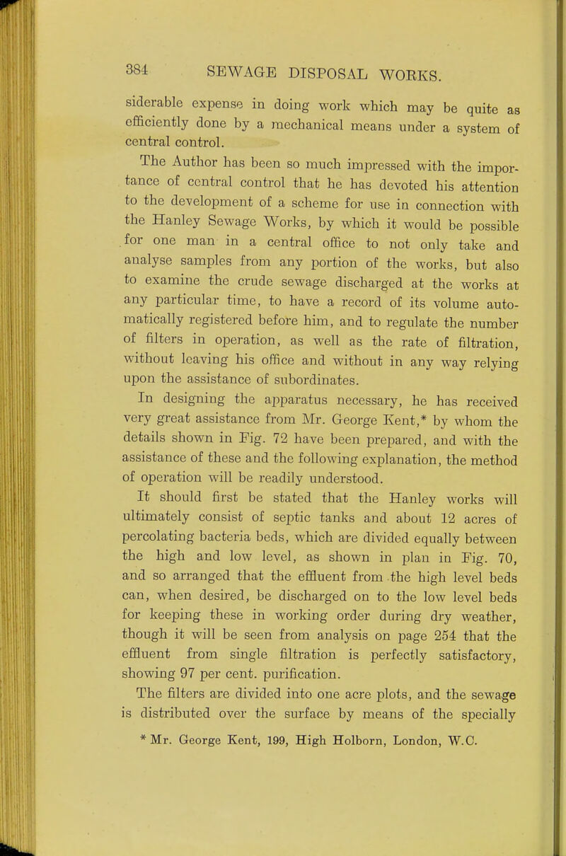 siderable expense in doing work which may be quite as efficiently done by a mechanical means under a system of central control. The Author has been so much impressed with the impor- tance of central control that he has devoted his attention to the development of a scheme for use in connection with the Hanley Sewage Works, by which it would be possible for one man in a central office to not only take and analyse samples from any portion of the works, but also to examine the crude sewage discharged at the works at any particular time, to have a record of its volume auto- matically registered before him, and to regulate the number of filters in operation, as well as the rate of filtration, without leaving his office and without in any way relying upon the assistance of subordinates. In designing the apparatus necessary, he has received very great assistance from Mr. George Kent,* by whom the details shown in Fig. 72 have been prepared, and with the assistance of these and the following explanation, the method of operation will be readily understood. It should first be stated that the Hanley works will ultimately consist of septic tanks and about 12 acres of percolating bacteria beds, which are divided equally between the high and low level, as shown in plan in Fig. 70, and so arranged that the effluent from the high level beds can, when desired, be discharged on to the low level beds for keeping these in working order during dry weather, though it will be seen from analysis on page 254 that the effluent from single filtration is perfectly satisfactory, showing 97 per cent, purification. The filters are divided into one acre plots, and the sewage is distributed over the surface by means of the specially *Mr. George Kent, 199, High Holborn, London, W.C.