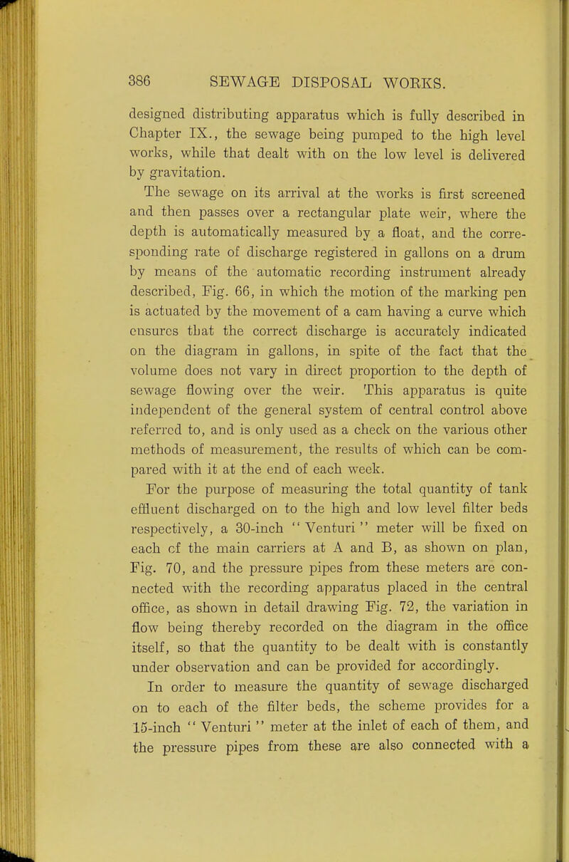 designed distributing apparatus which is fully described in Chapter IX., the sewage being pumped to the high level works, while that dealt with on the low level is delivered by gravitation. The sewage on its arrival at the works is first screened and then passes over a rectangular plate weir, where the depth is automatically measured by a float, and the corre- sponding rate of discharge registered in gallons on a drum by means of the automatic recording instrument already described. Fig. 66, in which the motion of the marking pen is actuated by the movement of a cam having a curve which ensures that the correct discharge is accurately indicated on the diagram in gallons, in spite of the fact that the volume does not vary in direct proportion to the depth of sewage flowing over the weir. This apparatus is quite independent of the general system of central control above referred to, and is only used as a check on the various other methods of measurement, the results of which can be com- pared with it at the end of each week. For the purpose of measuring the total quantity of tank effluent discharged on to the high and low level filter beds respectively, a 30-inch  Venturi  meter will be fixed on each of the main carriers at A and B, as shown on plan, Fig. 70, and the pressure pipes from these meters are con- nected with the recording apparatus placed in the central office, as shown in detail drawing Fig. 72, the variation in flow being thereby recorded on the diagram in the office itself, so that the quantity to be dealt with is constantly under observation and can be provided for accordingly. In order to measure the quantity of sewage discharged on to each of the filter beds, the scheme provides for a 15-inch  Venturi  meter at the inlet of each of them, and the pressure pipes from these are also connected with a