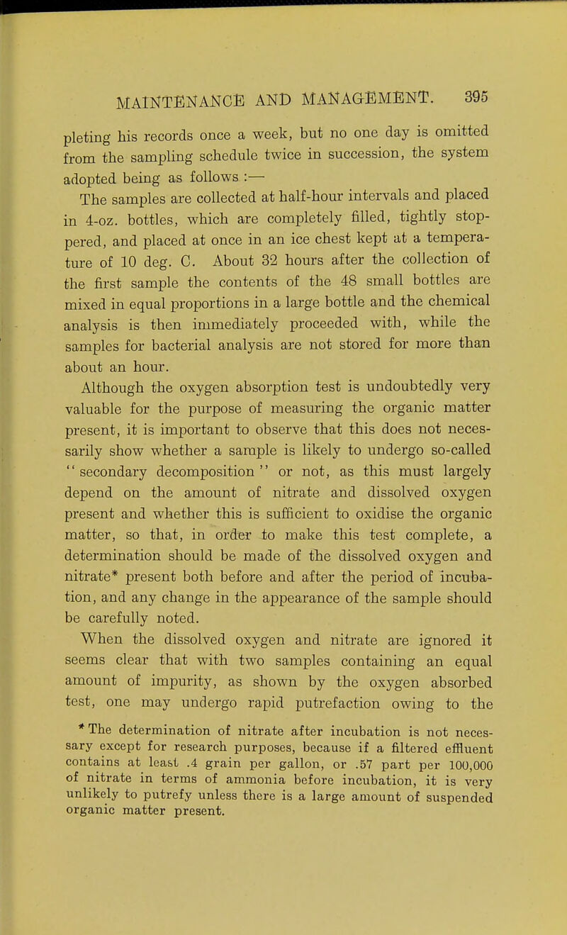pie ting his records once a week, but no one day is omitted from the sampling schedule twice in succession, the system adopted being as follows :— The samples are collected at half-hour intervals and placed in 4-oz. bottles, which are completely filled, tightly stop- pered, and placed at once in an ice chest kept at a tempera- ture of 10 deg. C. About 32 hours after the collection of the first sample the contents of the 48 small bottles are mixed in equal proportions in a large bottle and the chemical analysis is then immediately proceeded with, while the samples for bacterial analysis are not stored for more than about an hour. Although the oxygen absorption test is undoubtedly very valuable for the purpose of measuring the organic matter present, it is important to observe that this does not neces- sarily show whether a sample is likely to undergo so-called secondary decomposition or not, as this must largely depend on the amount of nitrate and dissolved oxygen present and whether this is sufficient to oxidise the organic matter, so that, in order to make this test complete, a determination should be made of tlie dissolved oxygen and nitrate* present both before and after the period of incuba- tion, and any change in the appearance of the sample should be carefully noted. When the dissolved oxygen and nitrate are ignored it seems clear that with two samples containing an equal amount of impurity, as shown by the oxygen absorbed test, one may undergo rapid putrefaction owing to the *The determination of nitrate after incubation is not neces- sary except for research purposes, because if a filtered effluent contains at least .4 grain per gallon, or .57 part per 100,000 of nitrate in terms of ammonia before incubation, it is very unlikely to putrefy unless there is a large amount of suspended organic matter present.