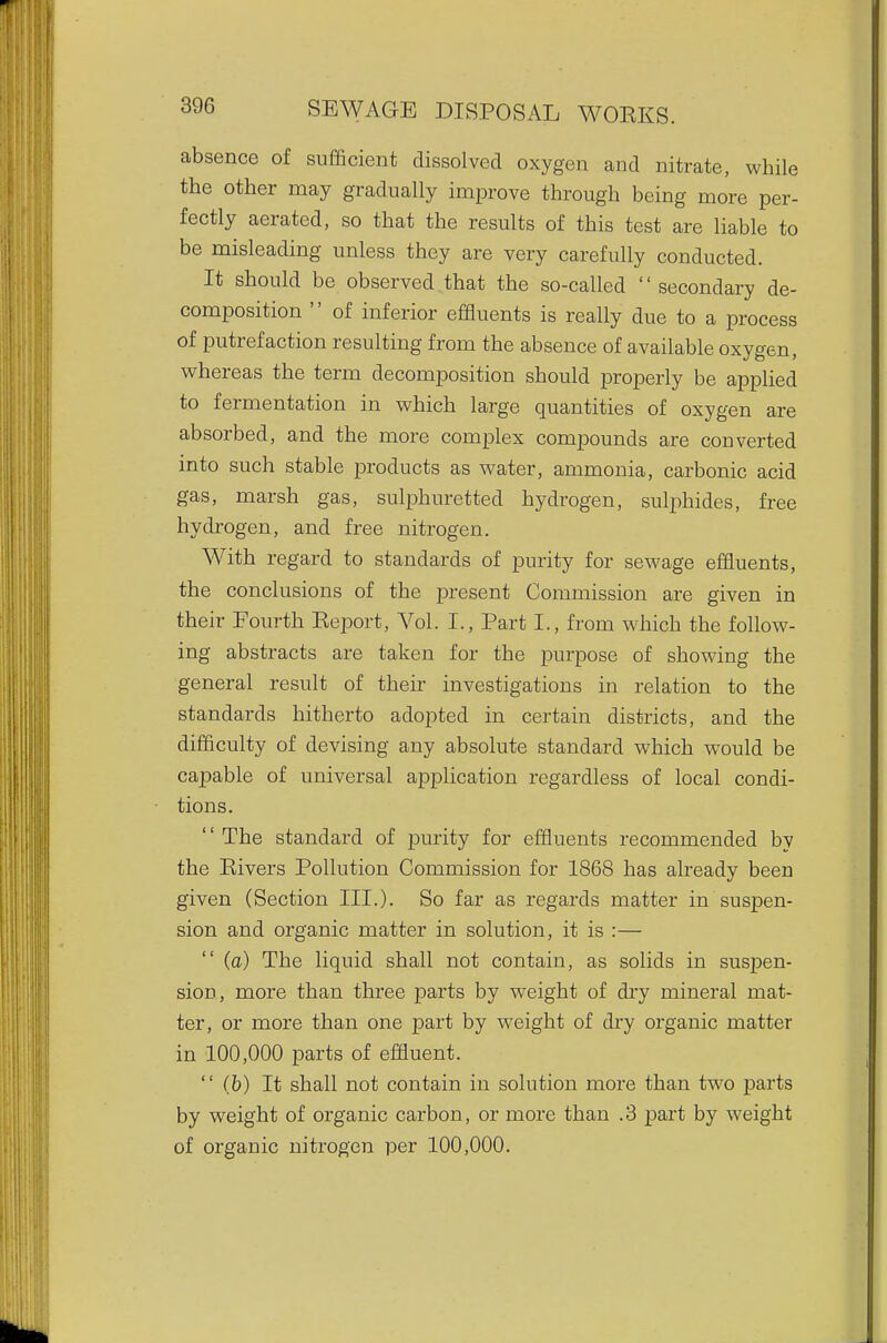 absence of sufficient dissolved oxygen and nitrate, while the other may gradually improve through being more per- fectly aerated, so that the results of this test are liable to be misleading unless they are very carefully conducted. It should be observed .that the so-called secondary de- composition  of inferior effluents is really due to a process of putrefaction resulting from the absence of available oxygen, whereas the term decomposition should properly be applied to fermentation in which large quantities of oxygen are absorbed, and the more complex compounds are converted into such stable products as water, ammonia, carbonic acid gas, marsh gas, sulphuretted hydrogen, sulphides, free hydrogen, and free nitrogen. With regard to standards of purity for sewage effluents, the conclusions of the present Commission are given in their Fourth Eeport, Vol. I., Part I., from which the follow- ing abstracts are taken for the purpose of showing the general result of their investigations in relation to the standards hitherto adopted in certain districts, and the difficulty of devising any absolute standard which w^ould be capable of universal application regardless of local condi- tions.  The standard of purity for effluents recommended by the Kivers Pollution Commission for 1868 has already been given (Section III.). So far as regards matter in suspen- sion and organic matter in solution, it is :— (a) The liquid shall not contain, as solids in suspen- sion, more than three parts by weight of dry mineral mat- ter, or more than one part by weight of dry organic matter in 100,000 parts of effluent.  (b) It shall not contain in solution more than two parts by weight of organic carbon, or more than .3 part by weight of organic nitrogen per 100,000.