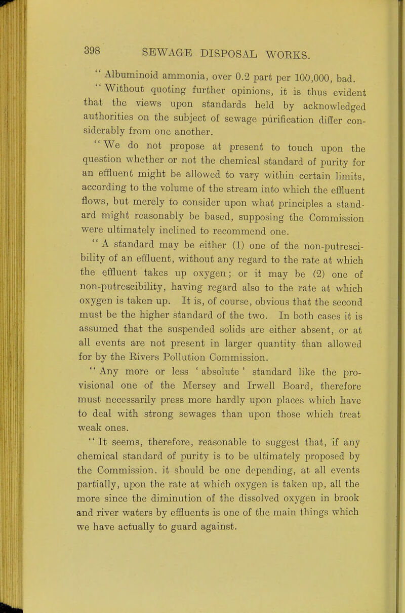  Albuminoid ammonia, over 0.2 part per 100,000, bad. Without quoting further opinions, it is thus evident that the views upon standards held by acknowledged authorities on the subject of sewage purification differ con- siderably from one another. We do not propose at present to touch upon the question whether or not the chemical standard of purity for an effluent might be allowed to vary within certain limits, according to the volume of the stream into which the effluent flows, but merely to consider upon what principles a stand- ard might reasonably be based, supposing the Commission were ultimately inclined to recommend one. '' A standard may be either (1) one of the non-putresci- bility of an effluent, without any regard to the rate at which the effluent takes up oxygen; or it may be (2) one of non-putrescibility, having regard also to the rate at which oxygen is taken up. It is, of course, obvious that the second must be the higher standard of the two. In both cases it is assumed that the suspended solids are either absent, or at all events are not present in larger quantity than allowed for by the Rivers Pollution Commission. '' Any more or less ' absolute ' standard like the pro- visional one of the Mersey and Irwell Board, therefore must necessarily press more hardly upon places which have to deal with strong sewages than upon those which treat weak ones.  It seems, therefore, reasonable to suggest that, if any chemical standard of purity is to be ultimately proposed by the Commission, it should be one depending, at all events partially, upon the rate at which oxygen is taken up, all the more since the diminution of the dissolved oxygen in brook and river waters by effluents is one of the main things which we have actually to guard against.