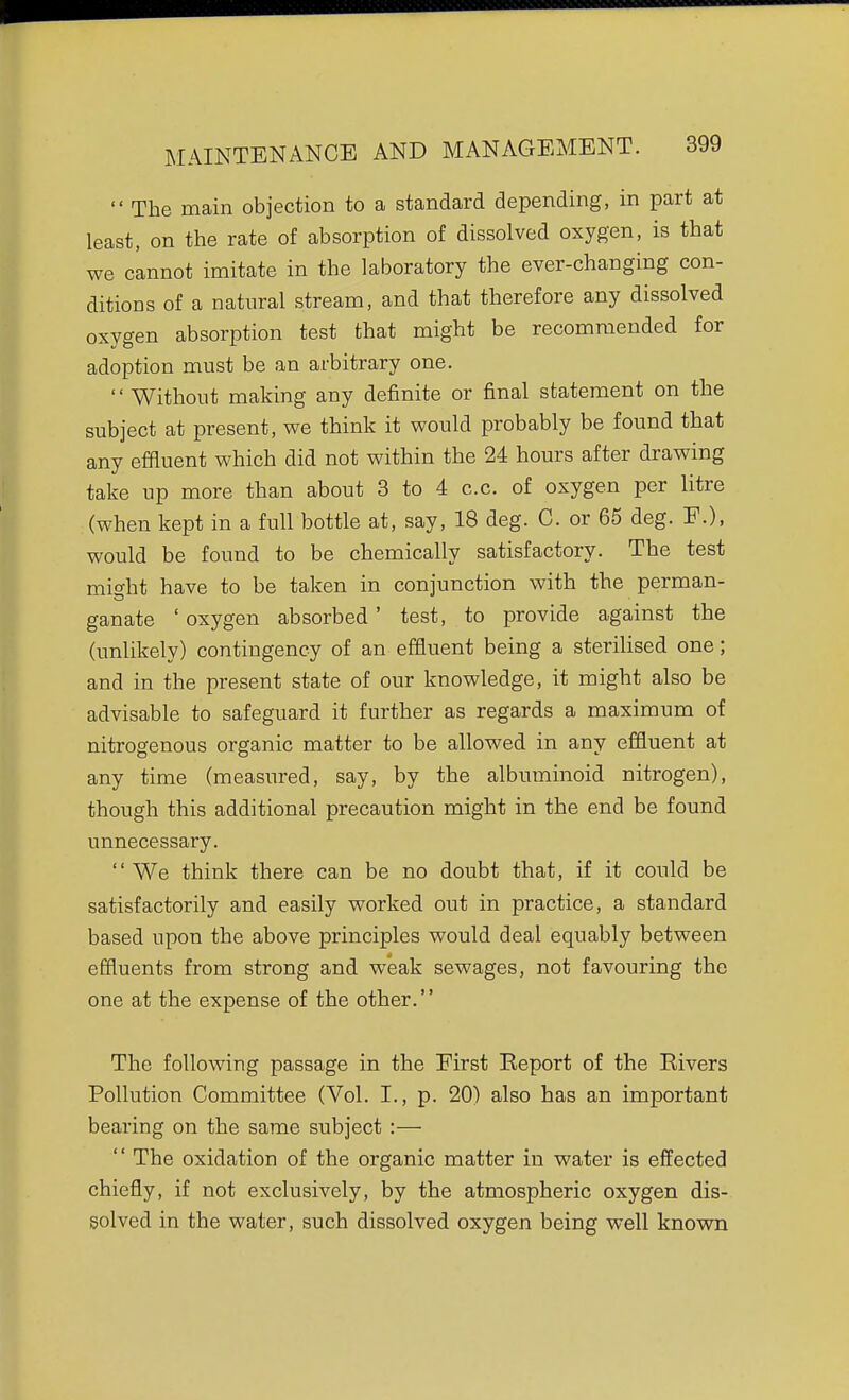  The main objection to a standard depending, in part at least, on the rate of absorption of dissolved oxygen, is that we cannot imitate in the laboratory the ever-changing con- ditions of a natural stream, and that therefore any dissolved oxygen absorption test that might be recommended for adoption must be an arbitrary one.  Without making any definite or final statement on the subject at present, we think it would probably be found that any effluent which did not within the 24 hours after drawing take up more than about 3 to 4 c.c. of oxygen per litre (when kept in a full bottle at, say, 18 deg. C. or 65 deg. F.), would be found to be chemically satisfactory. The test might have to be taken in conjunction with the perman- ganate ' oxygen absorbed' test, to provide against the (unlikely) contingency of an effluent being a sterilised one; and in the present state of our knowledge, it might also be advisable to safeguard it further as regards a maximum of nitrogenous organic matter to be allowed in any effluent at any time (measured, say, by the albuminoid nitrogen), though this additional precaution might in the end be found unnecessary. We think there can be no doubt that, if it could be satisfactorily and easily worked out in practice, a standard based upon the above principles would deal equably between effluents from strong and weak sewages, not favouring the one at the expense of the other. The following passage in the First Keport of the Rivers Pollution Committee (Vol. I., p. 20) also has an important bearing on the same subject :—  The oxidation of the organic matter in water is effected chiefly, if not exclusively, by the atmospheric oxygen dis- solved in the water, such dissolved oxygen being well known