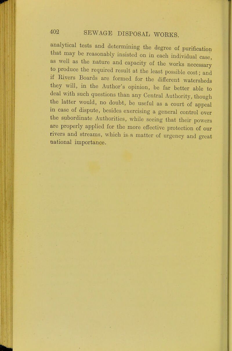 analytical tests and determining the degree of purification that may be reasonably insisted on in each individual case as well as the nature and capacity of the works necessary to produce the required result at the least possible cost; and if Rivers Boards are formed for the different watersheds they will, in the Author's opinion, be far better able to deal with such questions than any Central Authority, though the latter would, no doubt, be useful as a court of appeal m case of dispute, besides exercising a general control over the subordinate Authorities, while seeing that then- powers are properly applied for the more effective protection of our rivers and streams, which is a matter of urgency and great national importance.