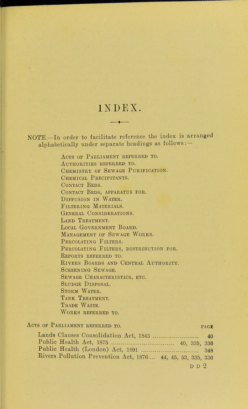 INDEX. —♦— NOTE.—In order to facilitate reference the index is arranged alphabetically under separate headings as follows: — Acts of Parliament referred to. Authorities referred to. Chemistry of Sewage Purification. Chemical Precipitants. Contact Beds. Contact Beds, apparatus for. Diffusion in Water. Filtering Materials. General Considerations. Land Treatment. Local Government Board. Management of Sewage Works. Percolating Filters. Percolating Filters, distribution for. Keports referred to. Rivers Boards and Central Authority. Screening Sewage. Sewage Characteristics, etc. Sludge Disposal. Storm Water. Tank Treatment. Trade Waste. Works referred to. Acts of Parliament referred to. page Lands Clauses Consolidation Act, 1845 40 Public Health Act, 1875 40, 335, 336 Public Health (London) Act, 1891 348 Rivers Pollution Prevention Act, 1876 ... 44, 45, 53, 335, 336 D D 2