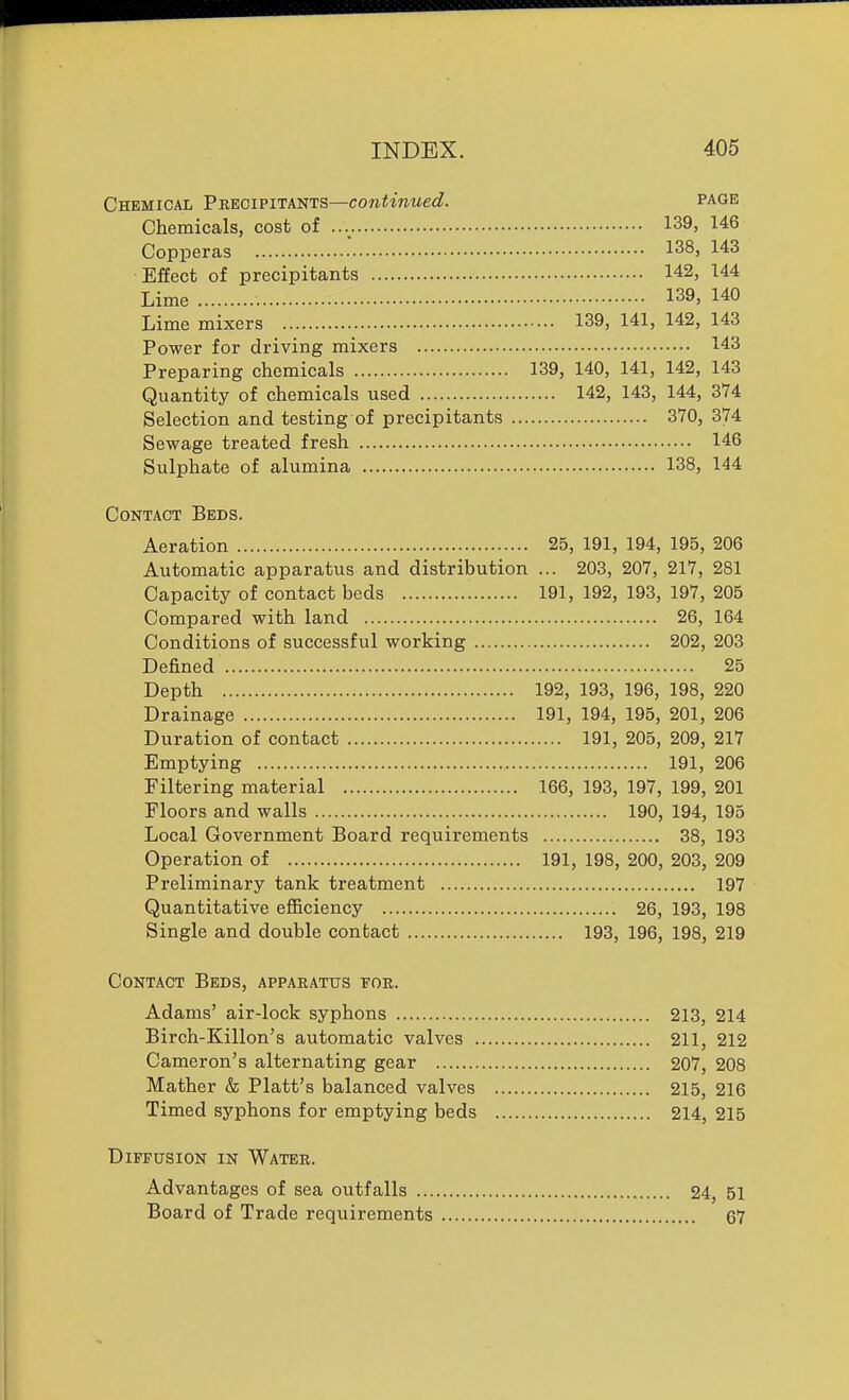 Chemical Peeoipitants—continued. page Chemicals, cost of 139, 146 Copperas 138, 143 Effect of precipitants 142, 144 Lime 139, 140 Lime mixers 139, 141, 142, 143 Power for driving mixers 143 Preparing chemicals 139, 140, 141, 142, 143 Quantity of chemicals used 142, 143, 144, 374 Selection and testing of precipitants 370, 374 Sewage treated fresh 146 Sulphate of alumina 138, 144 Contact Beds. Aeration 25, 191, 194, 195, 206 Automatic apparatus and distribution ... 203, 207, 217, 281 Capacity of contact beds 191, 192, 193, 197, 205 Compared with land 26, 164 Conditions of successful working 202, 203 Defined 25 Depth 192, 193, 196, 198, 220 Drainage 191, 194, 195, 201, 206 Duration of contact 191, 205, 209, 217 Emptying , 191, 206 Filtering material 166, 193, 197, 199, 201 Floors and walls 190, 194, 195 Local Government Board requirements 38, 193 Operation of 191, 198, 200, 203, 209 Preliminary tank treatment 197 Quantitative efl&ciency 26, 193, 198 Single and double contact 193, 196, 198, 219 Contact Beds, apparatus for. Adams' air-lock syphons 213, 214 Birch-Killon's automatic valves 211, 212 Cameron's alternating gear 207, 208 Mather & Piatt's balanced valves 215, 216 Timed syphons for emptying beds 214, 215 Diffusion in Water. Advantages of sea outfalls 24, 51 Board of Trade requirements 67