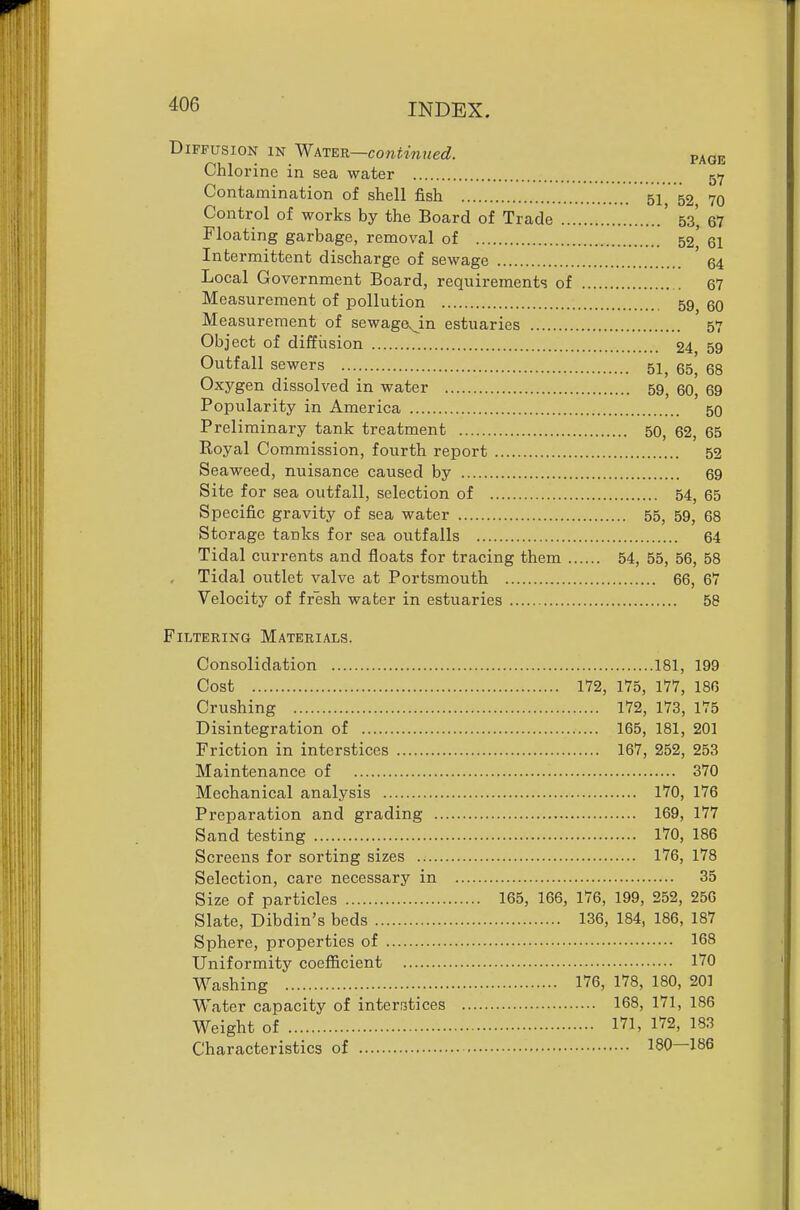 Diffusion in kie^—continued. paqe Chlorine in sea water 517 Contamination of shell fish 51 52 70 Control of works by the Board of Trade ' 53', 67 Floating garbage, removal of 52* 61 Intermittent discharge of sewage '64 Local Government Board, requirements of 67 Measurement of pollution 59 eo Measurement of sewage.^in estuaries 57 Object of diffusion 24 59 Outfall sewers 51, 65^ 68 Oxygen dissolved in water 59^ 60, 69 Popularity in America 50 Preliminary tank treatment 50, 62, 65 Royal Commission, fourth report 52 Seaweed, nuisance caused by 69 Site for sea outfall, selection of 54, 65 Specific gravity of sea water 55, 59, 68 Storage tanks for sea outfalls 64 Tidal currents and floats for tracing them 54, 55, 56, 58 Tidal outlet valve at Portsmouth 66, 67 Velocity of fresh water in estuaries 58 Filtering Materials. Consolidation 181, 199 Cost 172, 175, 177, 186 Crushing 172, 173, 175 Disintegration of 165, 181, 201 Friction in interstices 167, 252, 253 Maintenance of 370 Mechanical analysis 170, 176 Preparation and grading 169, 177 Sand testing 170, 186 Screens for sorting sizes 176, 178 Selection, care necessary in 35 Size of particles 165, 166, 176, 199, 252, 256 Slate, Dibdin's beds 136, 184, 186, 187 Sphere, properties of 168 Uniformity coefficient 170 Washing 176, 178, 180, 201 Water capacity of interratices 168, 171, 186 Weight of 171, 172, 183 Characteristics of 180—186