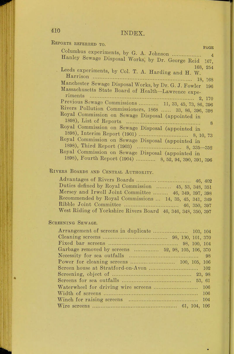 INDEX. 4 Reports referred to Columbus experiments, by G. A. Johnson ... 4 Hanley Sewage Disposal Works, by Dr. George Reid 167, T J • 168, 254 . Leeds experiments, by Col. T. A. Harding and H W 18, 168 aianchester Sewage Disposal Works, by Dr. G. J. Fowler 196 Massachusetts State Board of Health—Lawrence expe- riments 2, 170 Previous Sewage Commissions 11, 33, 45^ 73^ 86* 396 Rivers Pollution Commissioners, 1868 33, 86, 396,' 398 Royal Commission on Sewage Disposal (appointed in' 1898), List of Reports 8 Royal Commission on Sewage Disposal (appointed in 1898), Interim Report (1901) 8, 10 73 Royal Commission on Sewage Disposal (appointed in 1898), Third Report (1903) 8, 335—352 Royal Commission on Sewage Disposal (appointed in 1898), Fourth Report (1904) 8, 52, 94, 390, 391, 396 Rivers Boards and Central Authority. Advantages of Rivers Boards 46, 402 Duties defined by Royal Commission 45, 53, 348, 351 Mersey and Irwell Joint Committee 46, 349, 397, 398 Recommended by Royal Commissions ... 14, 35, 45, 341, 349 Ribble Joint Committee 46, 350, 397 West Riding of Yorkshire Rivers Board 46, 346, 348, 350, 397 Screening Sewage. Arrangement of screens in duplicate 103, 104 Cleaning screens 98, 190, 101, 370 Fixed bar screens 98, 100, 104 Garbage removed by screens 52, 98, 105, 106, 370 Necessity for sea outfalls 98 Power for cleaning screens 100, 105, 106 Screen house at Stratford-on-Avon 102 Screening, object of 23, 98 Screens for sea outfalls 53, 61 Waterwheel for driving wire screens 106 Width of screens 106 Winch for raising screens 104 Wire screens 61, 104, 106