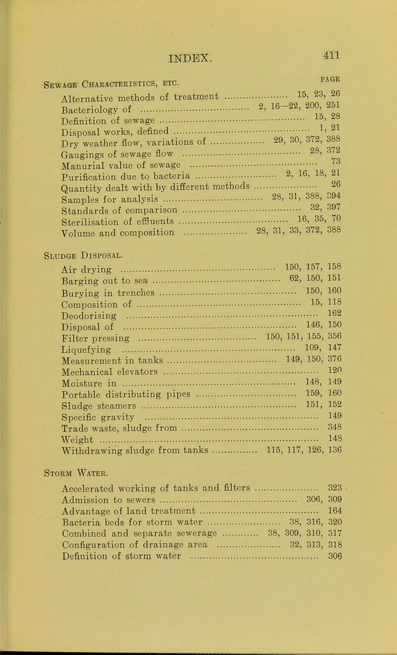 Sewage Characteristics, etc. ^^^^ Alternative methods of treatment 15, 23, 26 Bacteriology of 2, 16-22, 200 251 Definition of sewage ^° Disposal works, defined ^' ^ Dry weather flow, variations of 29, 30, 372, 388 Gaugings of sewage flow '^°> ■^''^ Manurial value of sewage Purification due to bacteria 2, 16, 18, 21 Quantity dealt with by different methods ^26 Samples for analysis 28, 31, 388, 394 Standards of comparison 32, 397 Sterilisation of effluents 16, 35,^70 Volume and composition 28, 31, 33, 372, 388 Sludge Disposal. Air drying loO' 157, 158 Barging out to sea 62, 150, 151 Burying in trenches 150, 160 Composition of 15, US Deodorising 162 Disposal of 146, 150 Filter pressing 150, 151, 155, 356 Liquefying 109, 147 Measurement in tanks 149, 150, 376 Mechanical elevators 120 Moisture in 148, 149 Portable distributing pipes 159, 160 Sludge steamers 151, 152 Specific gravity 149 Trade waste, sludge from 348 Weight 148 Withdrawing sludge from tanks 115, 117, 126, 136 Storm Water. Accelerated working of tanks and filters 323 Admission to sewers 306, 309 Advantage of land treatment 164 Bacteria beds for storm water 38, 316, 320 Combined and separate sewerage 38, 309, 310, 317 Configuration of drainage area 32, 313, 318 Definition of storm water 306