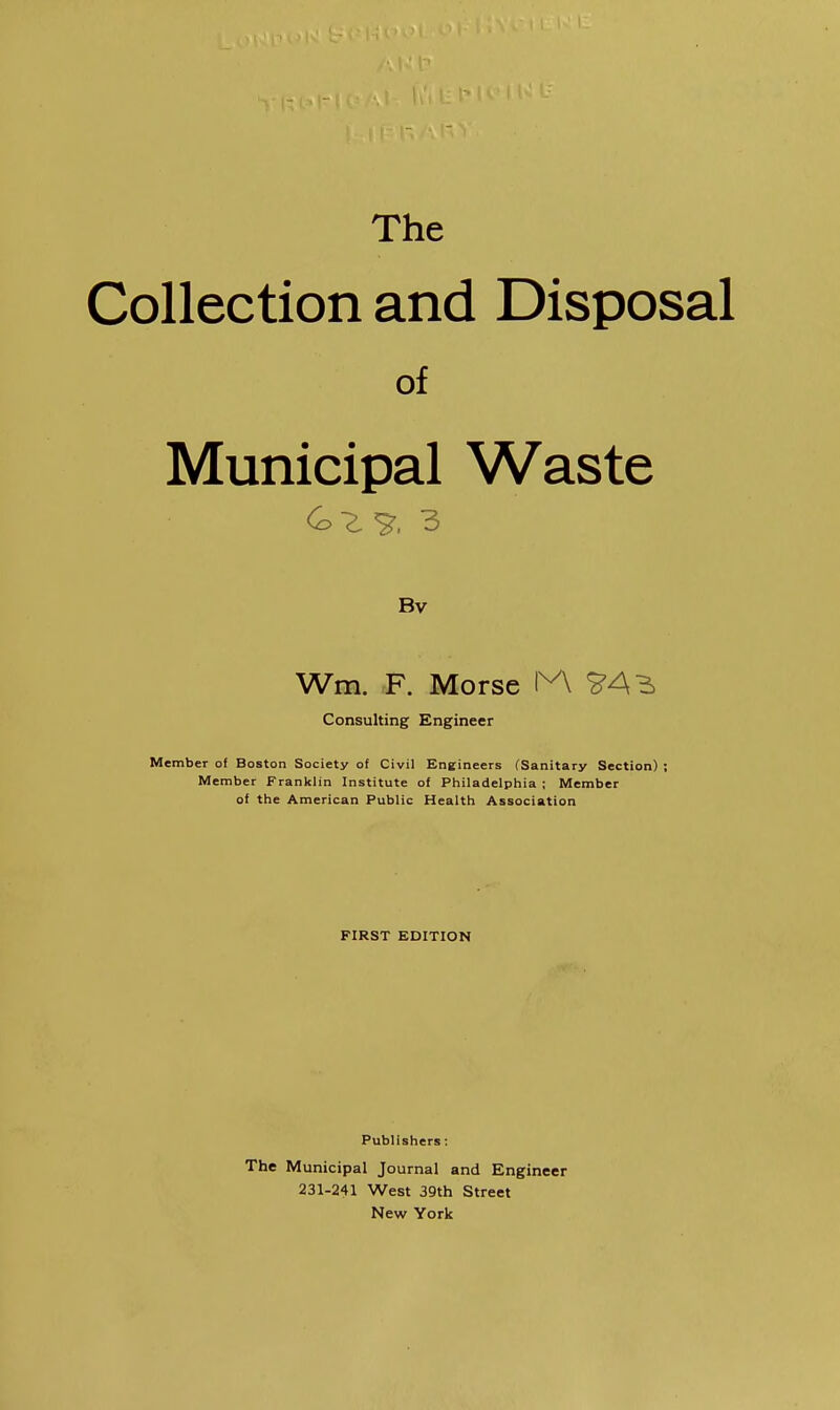 The Collection and Disposal of Municipal Waste Bv Wm. F. Morse 1^ Consulting Engineer Member of Boston Society of Civil Engineers (Sanitary Section) ; Member Franklin Institute of Philadelphia ; Member of the American Public Health Association FIRST EDITION Publishers: The Municipal Journal and Engineer 231-241 West 39th Street New York