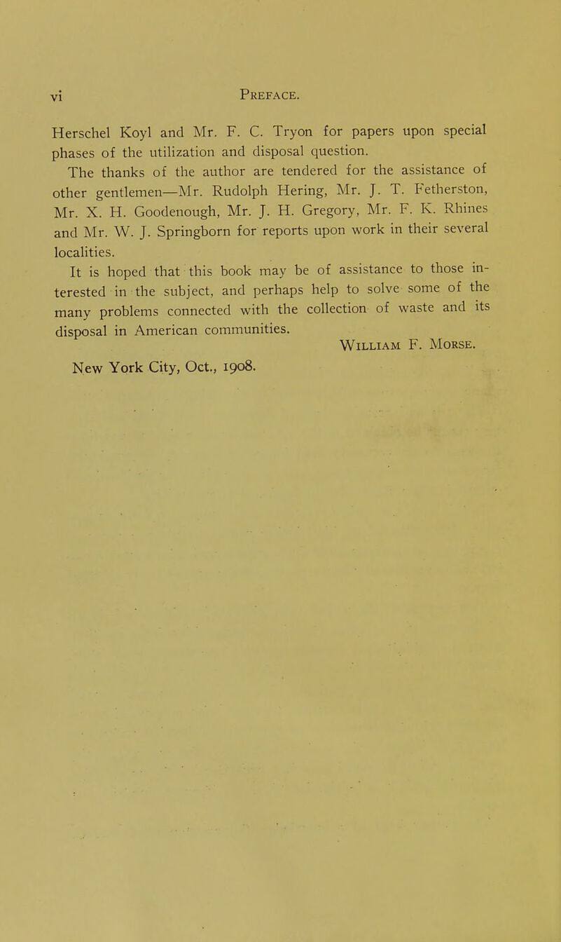 Herschel Koyl and Mr. F. C. Tryon for papers upon special phases of the utiHzation and disposal question. The thanks of the author are tendered for the assistance of other gentlemen—Mr. Rudolph Hering, Mr. J. T. Fetherston, Mr. X. H. Goodenough, Mr. J. H. Gregory, Mr. F. K. Rhines and Mr. W. J. Springborn for reports upon work in their several localities. It is hoped that this book may be of assistance to those in- terested in the subject, and perhaps help to solve some of the many problems connected with the collection of waste and its disposal in American communities. William F. Morse. New York City, Oct., 1908.