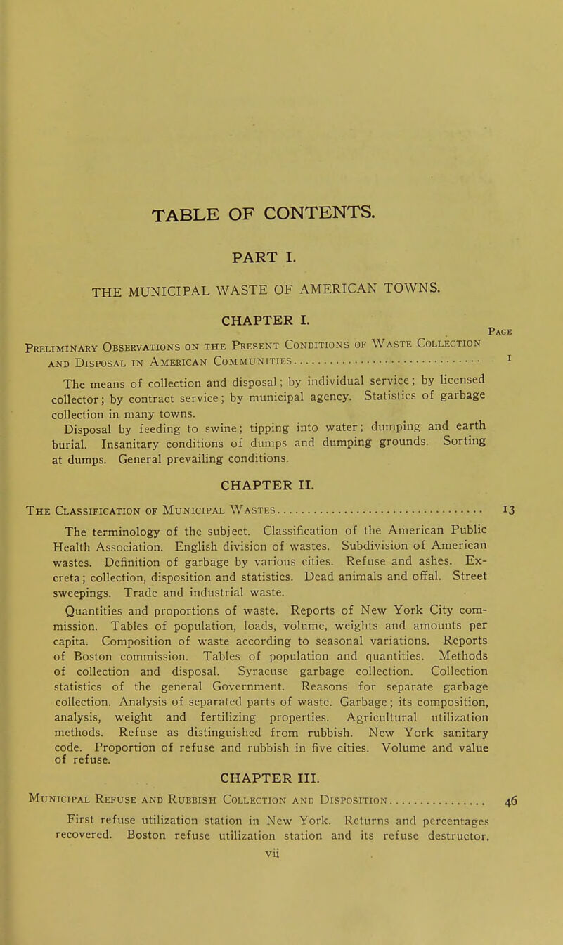 TABLE OF CONTENTS. PART I. THE MUNICIPAL WASTE OF AMERICAN TOWNS. CHAPTER I. Page Preliminary Observations on the Present Conditions of Waste Collection AND Disposal in American Communities i The means of collection and disposal; by individual service; by licensed collector; by contract service; by municipal agency. Statistics of garbage collection in many towns. Disposal by feeding to swine; tipping into water; dumping and earth burial. Insanitary conditions of dumps and dumping grounds. Sorting at dumps. General prevailing conditions. CHAPTER II. The Classification of Municipal Wastes 13 The terminology of the subject. Classification of the American Public Health Association. English division of wastes. Subdivision of American wastes. Definition of garbage by various cities. Refuse and ashes. Ex- creta ; collection, disposition and statistics. Dead animals and offal. Street sweepings. Trade and industrial waste. Quantities and proportions of waste. Reports of New York City com- mission. Tables of population, loads, volume, weights and amounts per capita. Composition of waste according to seasonal variations. Reports of Boston commission. Tables of population and quantities. Methods of collection and disposal. Syracuse garbage collection. Collection statistics of the general Government. Reasons for separate garbage collection. Analysis of separated parts of waste. Garbage; its composition, analysis, weight and fertilizing properties. Agricultural utilization methods. Refuse as distinguished from rubbish. New York sanitary code. Proportion of refuse and rubbish in five cities. Volume and value of refuse. CHAPTER III. Municipal Refuse and Rubbish Collection and Disposition 46 First refuse utilization station in New York. Returns and percentages recovered. Boston refuse utilization station and its refuse destructor.