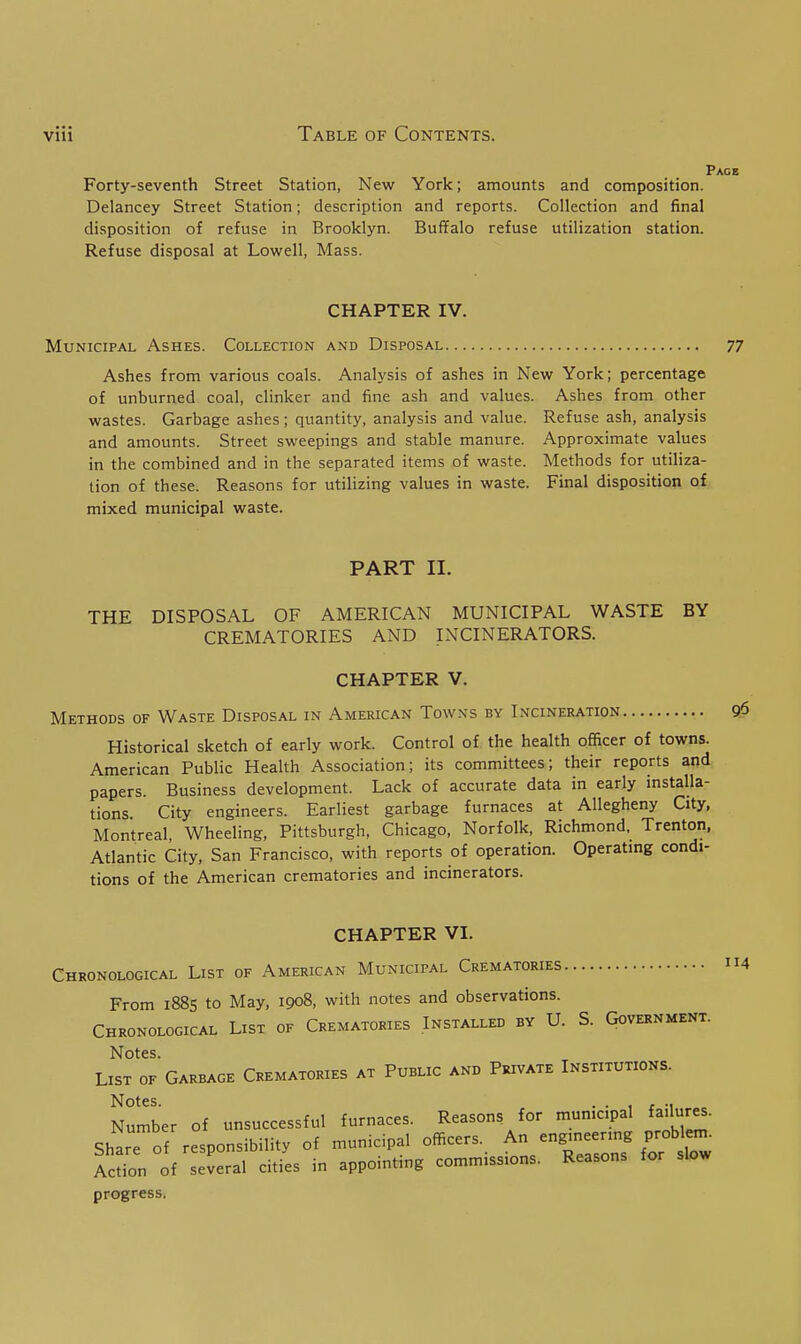 Forty-seventh Street Station, New Delancey Street Station; description disposition of refuse in Brooklyn. Refuse disposal at Lowell, Mass. York; amounts and composition, and reports. Collection and final Buffalo refuse utilization station. CHAPTER IV. Municipal Ashes. Collection and Disposal Ashes from various coals. Analysis of ashes in New York; percentage of unburned coal, clinker and fine ash and values. Ashes from other wastes. Garbage ashes; quantity, analysis and value. Refuse ash, analysis and amounts. Street sweepings and stable manure. Approximate values in the combined and in the separated items of waste. Methods for utiliza- tion of these. Reasons for utilizing values in waste. Final disposition of mixed municipal waste. PART 11. THE DISPOSAL OF AMERICAN MUNICIPAL WASTE BY CREMATORIES AND INCINERATORS. CHAPTER V. Methods of Waste Disposal in American Towns by Incineration Historical sketch of early work. Control of the health officer of towns. American Public Health Association; its committees; their reports and papers. Business development. Lack of accurate data in early installa- tions City engineers. Earliest garbage furnaces at Allegheny City, Montreal, Wheeling, Pittsburgh, Chicago, Norfolk, Richmond, Trenton, Atlantic City, San Francisco, with reports of operation. Operating condi- tions of the American crematories and incinerators. CHAPTER VI. Chronological List of American Municipal Crematories From 1885 to May, 1908, with notes and observations. Chronological List of Crematories Installed by U. S. Government. Notes. List of Garbage Crematories at Public and Private Institutions. Notes. . . , , ., Number of unsuccessful furnaces. Reasons for municipal failures. Share of responsibility of municipal officers. An -gmeering probl m. Action of several cities in appointing commissions. Reasons for slow progress.