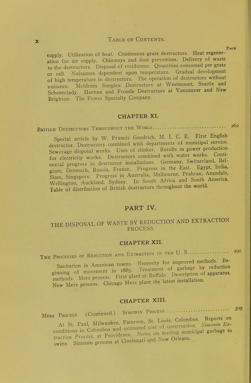 Pagb supply. Utilization of heat. Continuous grate destructors. Heat regener- ation for air supply. Chimneys and dust prevention. Delivery of waste to the destructors. Disposal of residuums. Quantities consumed per grate or cell. Nuisances dependent upon temperature. Gradual development of high temperature in destructors. The operation of destructors without nuisance Meldrum Simplex Destructors at Westmount, Seattle and Schenectady. Heenan and Froude Destructors at Vancouver and New Brighton. The Power Specialty Company. CHAPTER XI. British Destructors Throughout the World 262 Special article by W. Francis Goodrich, M. I. C. E. First English destructor. Destructors combined with departments of municipal service. Sewerage disposal works. Uses of clinker. Results in power production for electricity works. Destructors combined with water works. Conti- nental progress in destructor installations. Germany, Switzerland Bel- gium, Senmark, Russia, France. Progress in the East. Egypt, Ind a Siam SiuRapore Progress in Australia, Melbourne, Prahran, Anandale, Wem^gtT Auckland,'Sydney. In South Africa and South America. Table of distribution of British destructors throughout the world. PART IV. THE DISPOSAL OF WASTE BY REDUCTION AND EXTRACTION PROCESS. CHAPTER XII. The Processes of Reduction and Extraction in the U. S 290 sanitation in American towns. N^sity /or im^^^^^^^^^^^^^ TeSs °\,:;rpr:Ss.'Fi;sfplant ::r«alo. Description of apparatus. New Merz process. Chicago Merz plant the latest installation. CHAPTER XIII. M.K PROCESS. (Continued.) S™oN.» P.ocESS • — A. S.. Paul. Milwaukee Pa.erson ^J^^,^:^:::;:^- ^ eondHions .„ eron^Lc'-nltnnn.icipa, garbage to ■ZlT stlT -; ::: Cincinnati and New OMeans.
