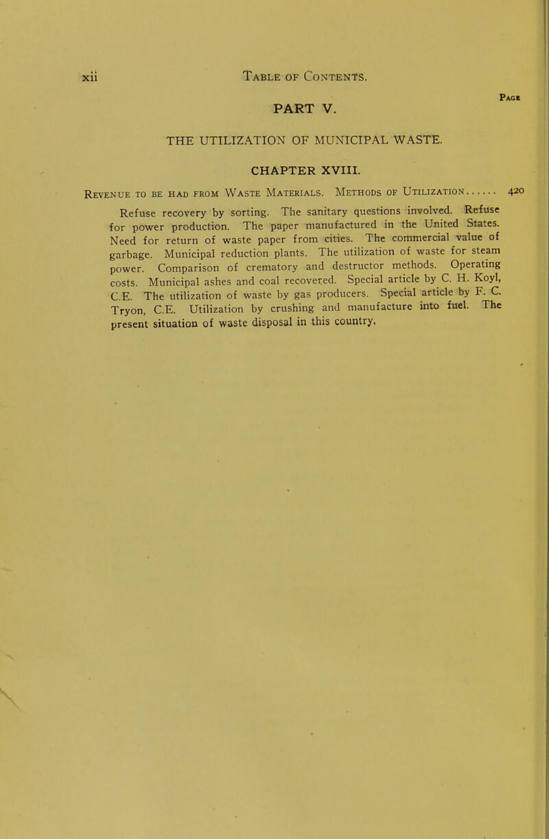 Pacb PART V. THE UTILIZATION OF MUNICIPAL WASTE. CHAPTER XVIIL Revenue to be had from Waste Materials. Methods of Utilization 420 Refuse recovery by sorting. The sanitary questions involved. Refuse for power production. The paper manufactured in the United States. Need for return of waste paper from cities. The commercial value of garbage. Municipal reduction plants. The utilization of waste for steam power. Comparison of crematory and destructor methods. Operating costs. Municipal ashes and coal recovered. Special article by C. H. Koyl, C.E. The utilization of waste by gas producers. Special article by F. C. Tryon, C.E. Utilization by crushing and manufacture into fuel. The present situation of waste disposal in this country.