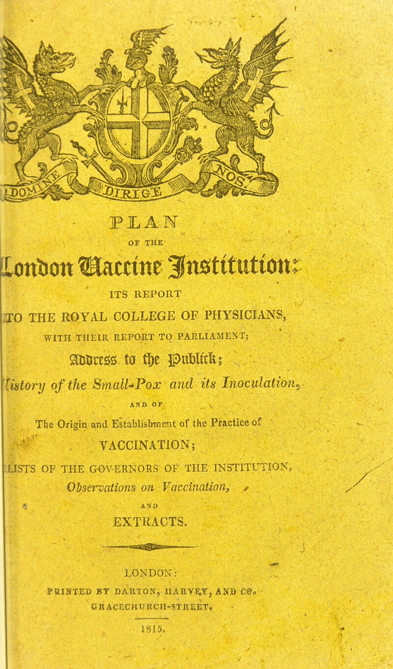 I OF THE' Xotttiott Vaccine fnstttutiott: ITS REPORT no THE RipYAL COLLEGE OF PHYSICIANS, WITH THEIR REPOJIT TO PARLIAMENT; tistory of the Sinall^Fox and its Inoculation^ AND OF , The Qrigia and Establishment of the Pi-actice of VACCINATION; LISTS OF THE GOVERNORS OF THE INSTITUTION, Observations on Vaccination, ✓ ^ AND EXTRACTS. LONDON: raiNTED BT DARTON, UARYE;Y, ANB C®o GRACECHUUCH'STREET, 1S15,