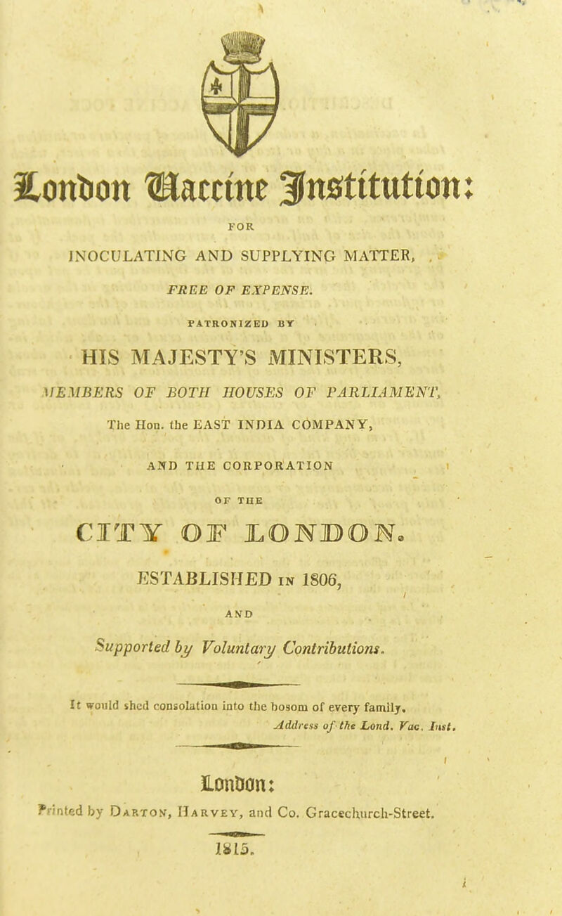 Eonlion Raceme institution: FOR LNOCULATING AND SUPPLYING MATTER, . FREE OF EXPENSE. PATRONIZED BY HIS MAJESTY'S MINISTERS, MEMBERS OF BOTH HOUSES OF PARLIAMENT, The Hon. the EAST INDIA COMPANY, AND THE CORPORATION OF TUE CITY OF JLOHBON, ESTABLISHED in 1806, AND Supported hy Voluntary Contributions. It would shed consolation into the bosom of every family. Address of-1fie Land. Vac. Inst, ILon0on: Printed by Dap.tov, Harvey, and Co. Gracechiirch-Street. 1^13.
