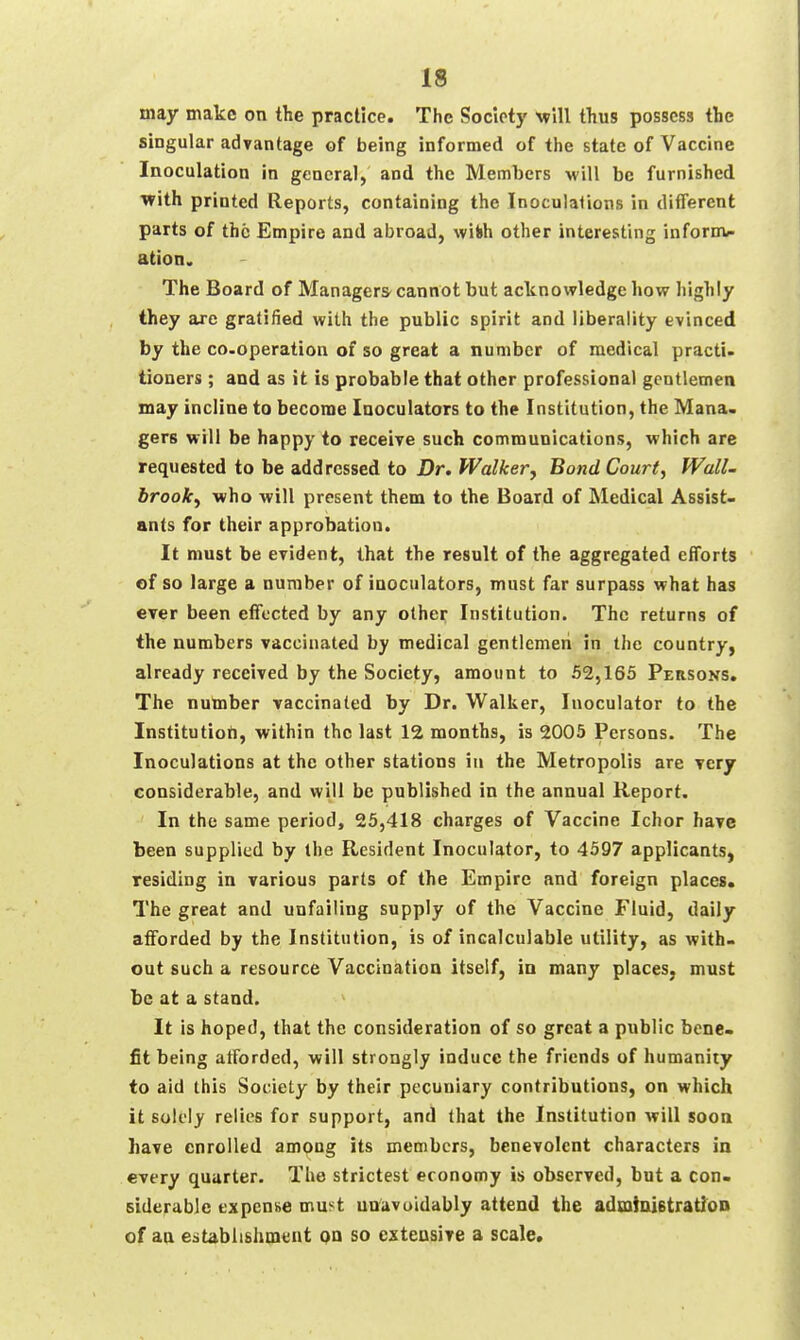 may make on the practice. The Society will thus possess the singular adyantage of being informed of the state of Vaccine Inoculation in general, and the Members will be furnished with printed Reports, containing the Inoculalions in different parts of the Empire and abroad, wifch other interesting informc ation. The Board of Managers- cannot but acknowledge how highly they are gratified with the public spirit and liberality evinced by the co-operation of so great a number of medical practi- tioners ; and as it is probable that other professional gentlemen may incline to become Inoculators to the Institution, the Mana. gers will be happy to receive such communications, which are requested to be addressed to Dr. Walkerj Bond Court, Wall- brooky who will present them to the Board of Medical Assist- ants for their approbation. It must be evident, that the result of the aggregated efforts of so large a number of inoculators, must far surpass what has ever been eflTected by any other Institution. The returns of the numbers vaccinated by medical gentlemen in the country, already received by the Society, amount to 52,165 Persons. The number vaccinated by Dr. Walker, Inoculator to the Institution, within the last 12 months, is 2005 Persons. The Inoculations at the other stations in the Metropolis are ytxj considerable, and will be published in the annual Report. In the same period, 25,418 charges of Vaccine Ichor have been supplied by the Resident Inoculator, to 4597 applicants, residing in various parts of the Empire and foreign places. The great and unfailing supply of the Vaccine Fluid, daily afforded by the Institution, is of incalculable utility, as with- out such a resource Vaccination itself, ia many places, must be at a stand. It is hoped, that the consideration of so great a public bene- fit being afforded, will strongly induce the friends of humanity to aid this Society by their pecuniary contributions, on which it solely relies for support, and that the Institution will soon have enrolled among its members, benevolent characters in every quarter. The strictest economy is observed, but a con- siderable expense must unavoidably attend the admiiuBtratioD of an estabiishmunt qq so cxteasive a scale*