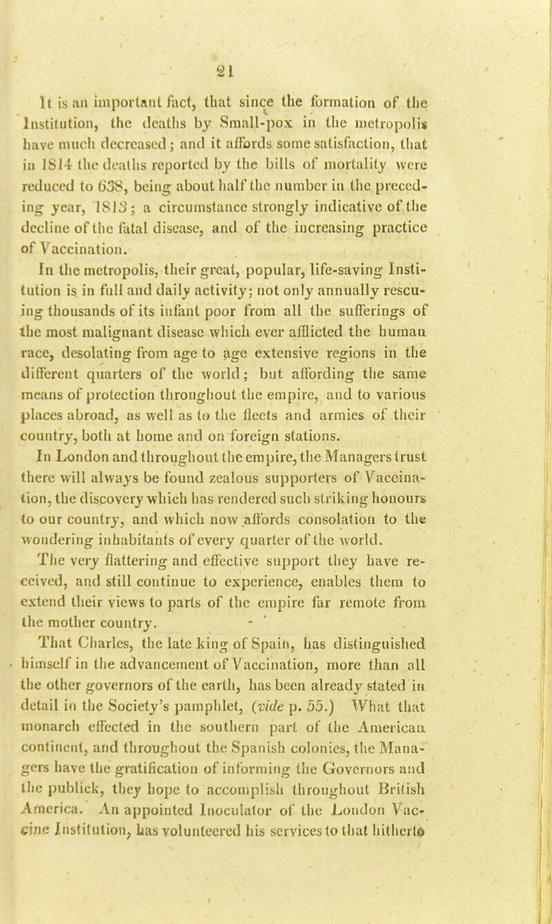 It is fin important fact, that since the formation of the Institution, the deaths by Small-pox in the metropolis l)avc nuich decreased; and it affords some satisfaction, that in 1SI4 thedeatlis reported by the bills of mortality were reduced to G3S, being about half the number in the preced- ing year, 1813; a circumstance strongly indicative of the decline of tiie fatal disease, and of the increasing practice of Vaccination. In the metropolis, their great, popular, life-saving Insti- tution is in full and daily activity; not only annually rescu- ing thousands of its infant poor from all the sufferings of the most malignant disease which ever afflicted the human race, desolating from age to age extensive regions in the different quarters of the world; but affording the same means of protection throughout the empire, and to various places abroad, as well as to the fleets and armies of their country, both at home and on foreign stations. In London and throughout the empire, the Managers trust there will always be found zealous supporters of Vaccina- tion, the discovery which has rendered such striking honours to our country, and which now aft'ords consolation to the wondering inhabitants of every quarter of the w orld. The very flattering and effective support they have re- ceived, and still continue to experience, enables them to extend their views to parts of the empire far remote from tlie mother country. That Charles, the late king of Spain, has distinguished iiiinself in tiie advancement of Vaccination, more than all the other governors of the earth, has been already stated in detail in the Society's pamphlet, (vide p. 55.) What that monarch effected in the southern part of the American continent, and throughout the Spanish colonies, the Mana- gers have the gratification of informing the Governors and the publick, they hope to accomplish throughout British America. An appointed Inoculalor of the London Vac- cine Institution, Las volunteered his services to tliat hitlierliO