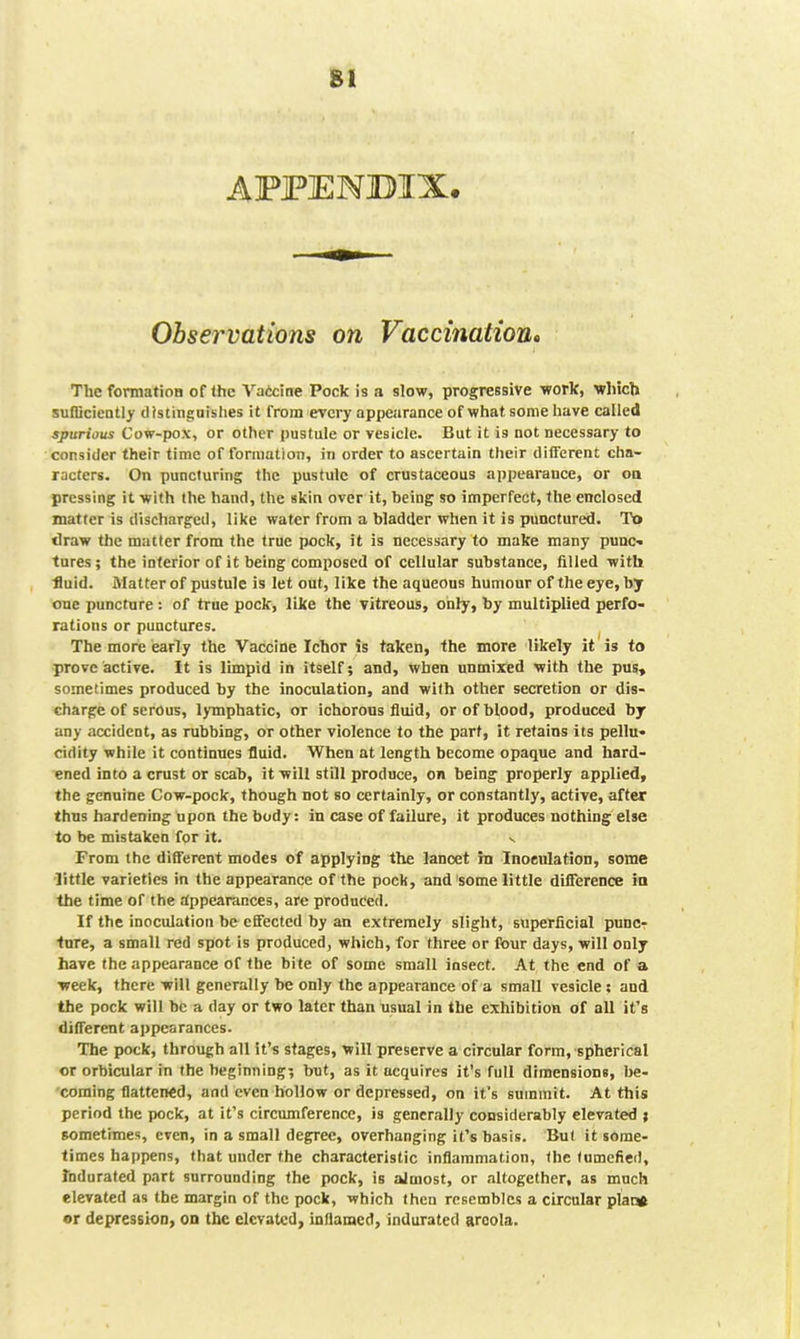 AFFENBIX. Observations on Vaccination^ The formation of the Vateine Pock is a slow, progressive work, which sufCciently distinguishes it from every appearance of what some have called spurious Cow-pox, or other pustule or vesicle. But it is not necessary to consider their time of foraiation, in order to ascertain their different cha- racters. On puncturing the pustule of crustaceous appearance, or oo pressing it with the hand, the skin over it, being so imperfect, the enclosed matter is discharged, like water from a bladder when it is punctured. Tt> draw the matter from the true pock, it is necessary to make many p«nc-» tures ; the inferior of it being composed of cellular substance, filled with fluid. Matter of pustule is let out, like the aqueous humour of the eye, by one puncture : of true pock, like the vitreous, only, by multiplied perfo- rations or punctures. The more early the Vaccine Ichor is taken, the more likely it is to prove active. It is limpid in itself; and, when unmixed with the pus, sometimes produced by the inoculation, and with other secretion or dis- charge of serous, lymphatic, or ichorous fluid, or of blood, produced by any accident, as rubbing, or other violence to the part, it retains its pellu- cidity while it continues fluid. When at length become opaque and hard- ened into a crust or scab, it will still produce, on being properly applied, the genuine Cow-pock, though not so certainly, or constantly, active, after thus hardening upon the body: in case of failure, it produces nothing else to be mistaken for it. From the different modes of applying the lancet in Inoculation, some •little varieties in the appearance of the pock, and some little difference in the time of the appearances, are produced. If the inoculation be effected by an extremely slight, superficial punc? •ture, a small red spot is produced, which, for three or four days, will only have the appearance of the bite of some small insect. At the end of a week, there will generally be only the appearance of a small vesicle; and the pock will be a day or two later than usual in the ebchibition of all it's different appearances. The pock, through all it's stages, will preserve a circular form, spherical or orbicular in the beginning; but, as it acquires it's full dimensions, be- coming flattened, and even hollow or depressed, on it's summit. At this period the pock, at it's circumference, is generally considerably elevated ; sometimes, even, in a small degree, overhanging it's basis. But it some- times happens, that under the characteristic inflammation, the lumefied. Indurated part surrounding the pock, is almost, or altogether, as much elevated as the margin of the pock, which then resembles a circular plaiy or depression, on the elevated, inflamed, indurated areola.