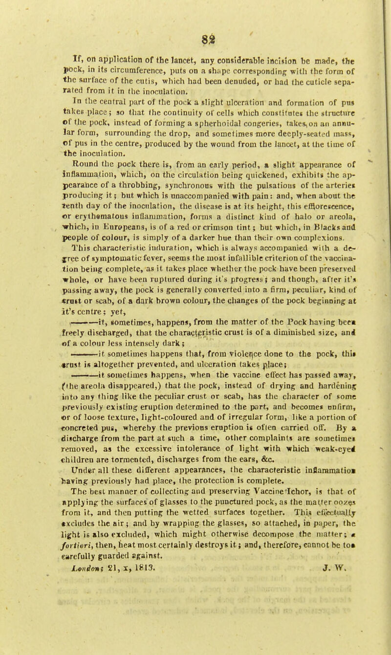 If, on application of the lancet, any considerable incision be made, the pock, in its circumference, puts on a sh;.pc corresponding; with (he form of the surface of tlie cutis, which had been denuded, or had the cuticle sepa- rated from it in the inoculation. In the central part of the pock a slight ulceration and formation of pus takes place; so that (he continuity of cells which constitutes the structure of (he pock, instead of forming a spherhoidal congeries, takes,oa an annu- lar form, surrounding the drop, and sometimes more deeply-seated mass, of pus in the centre, produced by the wound from the lancet, at the time of the inoculation. Round the pock there is, from an early period, a slight appearance of Inflammation, which, on the circulation being quickened, exhibits the ap- pearance of a throbbing, synchronous with the pulsations of the arteries producing it; but which is unaccompanied with pain: and, when about the tenth day of the inoculation, the disease is at its height, this efflorescence, or erythsmatous inflammation, forms a distinct kind of halo or areola, •which, in Europeans, is of a red or crimson tint; but which, in Blacks and people of colour, is simply of a darker hue than their own complexions. This characteristic induration, which is always accompanied with a de- jree of symptomatic fever, seems the most infallible criterion of the vaccina- tion being complete, as it takes place whether tl)e pock have been preserved whole, or have been ruptured during it's progress; and though, after it's passing away, the pock is generally converted into a firm, peculiar, kind of «rait or scab, of a dark brown colour, the changes of the pock beginning at it's centre; yet, —it, sometimes, happens, from the matter of the Pock having bee* freely discharged, that the characteristic crust is of a diminished size, and of a colour less intensely dark; I ■ it sometimes happens that, from violeijce done to the pock, thit ♦rnst i« altogether prevented, and ulceration takes place; —-—it sometimes happens, when the vaccine effect has passed away, (the areola disappeared,) that the pock, instead of drying and hardening into any thing like the jwculiar crust or scab, has the character of some previously existing eruption determined to the part, and become* onfirm, or of loose texture, light-coloured and of irregular form, like a portion of •concreted pus, whereby the previous eruption is often carried off. By a discharge from the part at such a time, other complaints are sometimei removed, as the excessive intolerance of light with which weak-eyed children are tormented, discharges from the ears, &c. Under all these different appearances, the characteristic inflaramatioi having previously had place, the protection is complete. The best manner of collecting and preserving Vaccine'Ichor, is that of applying the surfaces of glasses to the punctured pock, as the matter oozqs from it, and then putting the wetted surfaces together. This cii,ectiia|ly excludes the air; and by wrapping the glasses, so attached, in paper, the light is also excluded, which might otherwise decompose the matter; « fortiori, then, heat most certainly destroys it; and, therefore, eannot be to* carefully guarded against. London; 21, x, 1813. J. W.
