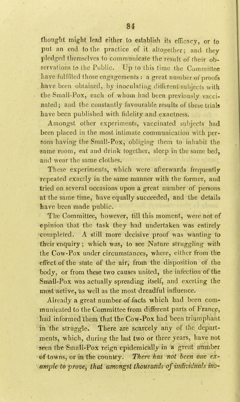 64 fliouglit migbt lead either to establish its efficncy, or to put an end to the practice of it al(o(reUi('r; and they pledged themselves to conimunicate the result of (heir ob- servations to the Public. Up (o this time the Commiltee liave fulfilled those engHgenrjents : a great number of proofs have been obtained, by inoeulaling ditl'trcnt sulijects with the Small-Pox, each of whom had been previously vacci- nated; and the constantly favourable results of these trials have been published with fidelity and exactness. Amongst other experiments, vaccinated suljjecfs had been placed in the most intimate communication with per- sons having the Small-Pox, obliging them to inhabit the same room, eat and drink together, sleep in the same bed, and wear the same clothes. These experiments, which were afterwards frequently repeated exactly in the same manner with the former, and tried on several occasions upon a great number of persons at the same time, have equally succeeded, and the details have been made public. The Committee, however, till this moment, were not of ©pinion that the task they had undertaken was entirely completed. A still more decisive proof was wanting to their enquiry; which was, to see Nature struggling with the Cow-Pox under circumstances, where, either from the efffect of the state of the air, from the disposition of the Ijody, or from these two causes united, the infection of the Small-Pox was actually spreading itself, and exerting the most active, as well as the most dreadful influence. Already a great number of facts which had been com- municated to the Committee from different parts of France, had informed them that the Cow-Pox had been triumphant in the struggle. There are scarcely any of the depart- ments, which, during the last two or three years, have not seen th« Small-Pox reign epidemically in a great mimbcr tbf towns, or in the country. There has mot been one ex- amp'k to provej that amongst thousands of indixiditah ino-