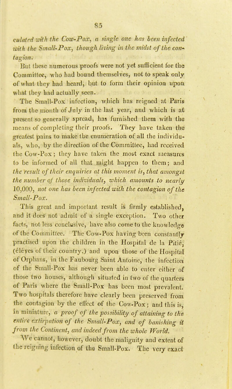 S5 culaifd zoitk the Cow-Pox, a single one has been infected roith the Small-Pox, though living in the midst of the con* tagion. But these numerous proofs -were not yet sufficient for the Commiftcc, -who had bound themselves, not to speak only of what they had heard, but to form their opinion upon wliat they had actually seen. The Sinall-Pox infection, which has reigned at Paris from the month of July in the last year, and which is at present so generally spread, has furnished them with the means of completing their proofs. They have taken the greatest pains to make the enumeration of all the individu- als, \\ho, by the direction of the Comraillec, had received IheCow-Pox; they have taken the most exact measures to be informed of all that might happen to them; and the result of their enquiries at this moment is, that amongst the number oj those individuals, which amounts to nearly 10,000, not one has been infected with the contagion of the Small-Pox. Til is great and important result is firmly established, and it docs not admit of a single exception. Two other facts, not less conclusive, have also come to the knowledge of the Committee. The Cow-Pox having been constantly practised upon the children in the Hospital de la Pitie, (eleyes of their country,) and upon those of the Hospital of Orphans, in the Faubourg Saint Antoine, the infection of the Small-Pox has never been able to enter either of those two houses, although situated in two of the quarters of Paris where the Small-Pox has been most prevalent. Two hospitals therefore have clearly been preserved from the contagion by the effect of the Cow-Pox; and this is, in miniature, a proof of the possibiliti/ of attaining to the entire extirpation of the Small-Pox, and of banishing it from the Contiiient, and indeed from the whole World. We cannot, however, doubt the malignity and extent of the reigning infection of the Small-Pox. The very exact