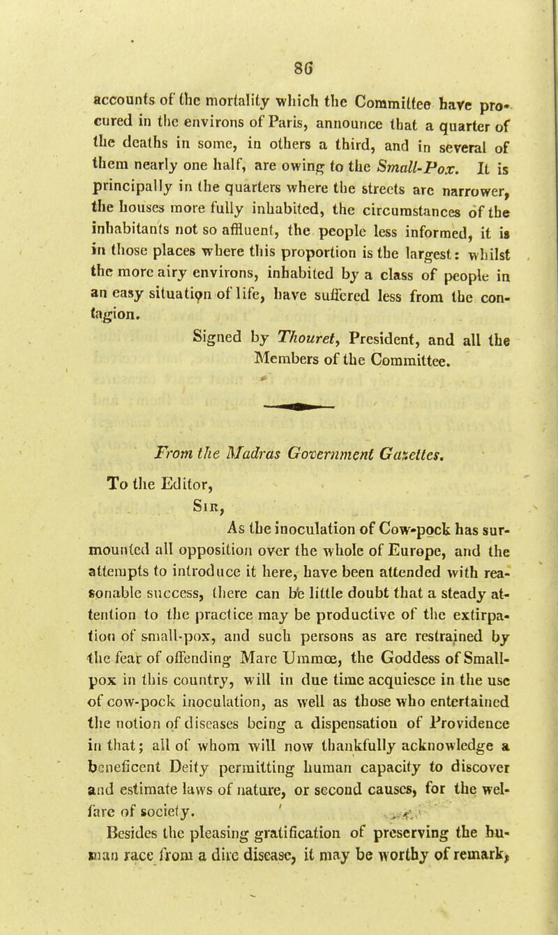 accounts of the mortality which the Committee have pro- cured in the environs of Paris, announce that a quarter of the deaths in some, in others a third, and in several of them nearly one half, are owinjr to the Small-Pox. It is principally in the quarters where the streets arc narrower, the houses more fully inhabited, the circumstances of the inhabitants not so affluent, the people less informed, it is in those places where this proportion is the largest: whilst the more airy environs, inhabited by a class of people in an easy situati9n of life, have suflbred less from the con- tagion r Signed by Thourety President, and all the Members of the Committee. From the Madras Government Ga%eites. To the Editor, Sir, As the inoculation of Cowpock has sur- mounted all opposition over the whole of Europe, and the attempts to introduce it here, have been attended with rea- sonable success, there can bfe little doubt that a steady at- tention to the practice may be productive of the extirpa- tion of small-pox, and such persons as are restrained by the fear of offending Mare Ummoe, the Goddess of Small- pox in this country, will in due time acquiesce in the use of cow-pock inoculation, as well as those who entertained the notion of diseases being a dispensation of Providence in that; all of whom will now thankfully acknowledge a beneficent Deity permitting human capacity to discover and estimate laws of nature, or second causes, for the wel- fare of society. ' Besides the pleasing gratification of preserving the hu- man race from a diie disease, it may be worthy of remark,