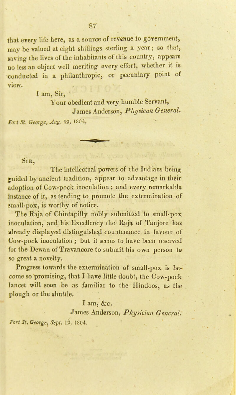 that every life here, as a source of revenue to goyernmeut, may be valued at eight shillings slerling a year; so that, saving the lives of the inhabitants of this country, appears uo less an object well meriting every effort, whether it is conducted in a philanthropic, or ijecuniary point of view. I am, Sir, Your obedient and very humble Servant, James Anderson, Physican General. Fort St. George, Aug. 29, 1S04. Si a. The intellectual powers of the Indians being juided by ancient tradition, appear to advantage in their adoption of Cow-pock inoculation ; and every remarkable instance of it, as tending to promote the extermination of small-pox, is worthy of notice. The Raja of Chintapilly nobly submitted to small-pox inoculation, and his Excellency the Haja of Tanjore has already displayed distinguished countenance in favour of Cow-pock inoculation ; but it seems to have been reserved for the Dewan of Travancore to submit his own person to so great a novelty. Progress towards the extermination of small-pox is be- come so promising, that I have little doubt, the Cow-pock lancet will soon be as familiar to the Hindoos, as the plough or the shuttle. I am, &c. James Anderson, Phi/sidan General, Fort St, George, Sept. 12, 1804.