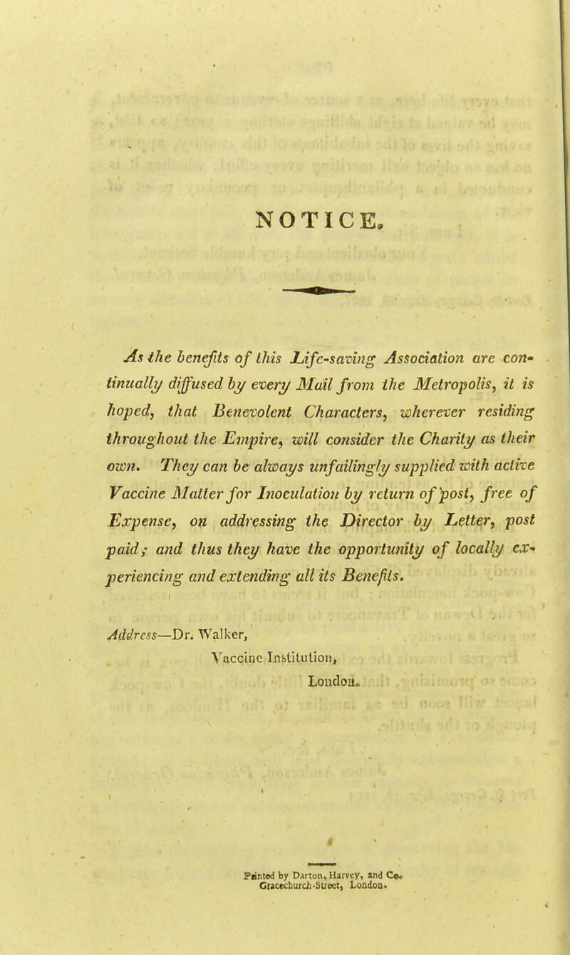 NOTICE, As the benefits of this lAfe-saving Association are con* finiiallj/diffused bj/evert/3Iail from the Metropolis, it is hoped, that Benevolent Characters, wherever residing throughout the Empire^ will consider the Charity as their own. They can he always unfailingly supplied with active Vaccine Matter for Inoculation by return of post, free of Expense, on addressing the Director by Letter, post paid; and thus they have the opportunity of locally ex- periencing and extending all its Benefits. Address—Dr. Walker, \'accine Institution, Loudou. 1 t Panted by Darton, Harvey, and Co. Ciacecburdi-Suoet, Loodoa.