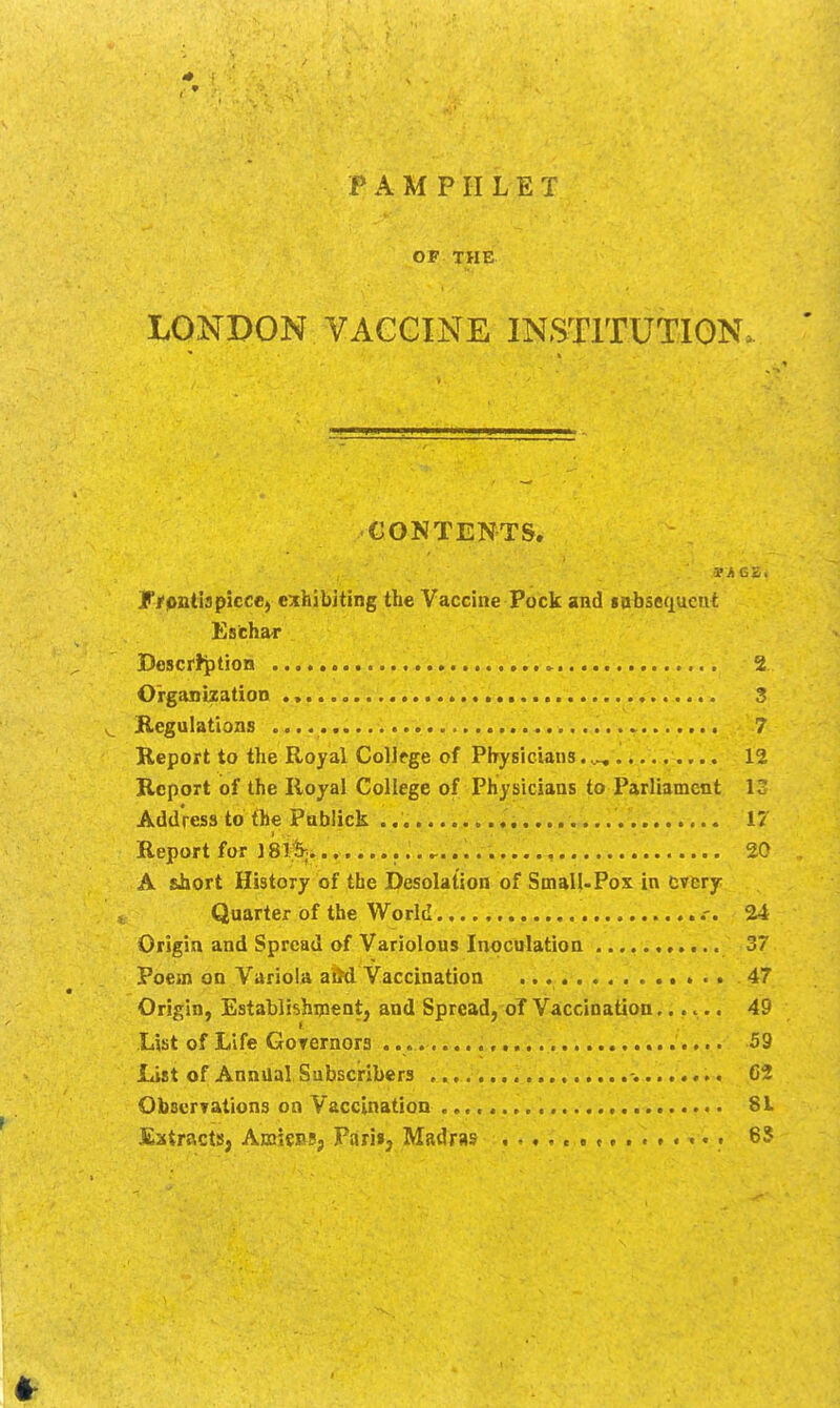 PAMPHLET OF THE LONDON VAGGINE INSTITUTION. CONTEN^TS. y/pntispicce, exhibiting the Vaccine Pock and gabsequcut Esichar Bescrtption 2 Organization 3 Kegulations 7 Report to the Royal CoUfge of Physicians.,^ 12 Report of the Royal College of Physicians to Parliament 12 Address to the Pablick 17 Report for 18%.. 20 A E.hort History of the Desolation of Small-Pox in fcvcry Quarter of the World .-. 24 Origin and Spread of Variolous Inoculation 37 Poem on Variola aM Vaccination • > • • • • 47 Origin, Establishipent, and Spread, oT Vaccination...... 49 List of Life Goternors 59 List of Annual Subscribers , .-^. d Observations on Vaccination 81 Eatracts, AmknSj Fari»j Madras .-..<•««.•••••• 65