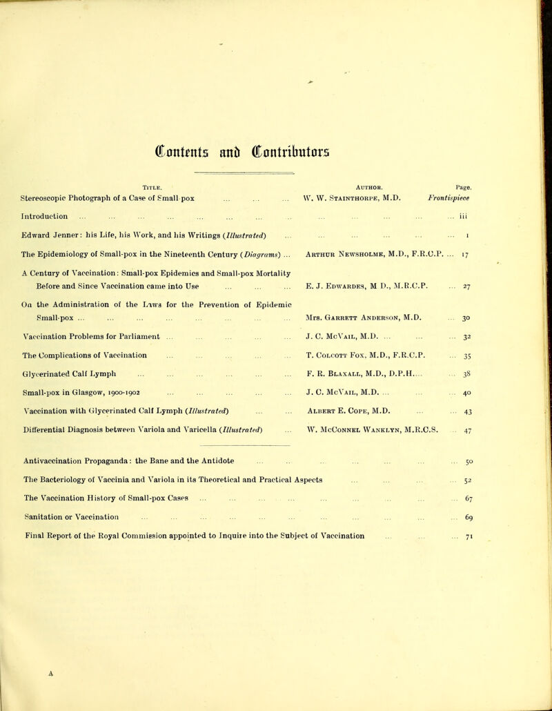 ffiont^nts attib Ccntributors Title. Author. Page. Stereoscopic Photograph of a Cage of Small pox ... ... ... W. W. Stainthorpe, M.D. Frontispiece Introduction ... ... ... ... ... ... ... ... ... ... ... ... ... iii Edward Jenner: his Life, his Work, and liis Writings (///ws^raffd) . . • • ■ ■ ■ ■•• i The Epidemiology of Small-pox in the Nineteenth Century {Diagrams) ... Arthur Newsholmk, M.D., F.R.C.P. ... 17 A Century of Vaccination: Small-pox Epidemics and Small-pox Mortality Before and Since Vaccination came into Use ... ... ... E. J. Edwardes, M D., M.R.C.P. ... 27 On the Administration of the Laws for the Prevention of Epidemic Small pox ... ... ... ... ... ... ... ... Mrs. Garrett Anderson, M.D. ... 30 Vaccination Problems for Parliament ... ... ... ... ... J. C. McVail, M.D. . . ... ... 32 The Complications of Vaccination ... ... ... T. Colcott Fox. M.D., F.R.C.P. ... 35 Glycerinated Calf Lymph ... ... ... ... ... ... F. R. Blaxall, M.D., D.P.H.... ... 38 Small-pox in Glasgow, 1900-1902 ... ... ... ... ... J. C. McVail, M.D. ... ... ... 40 Vaccination with Glycerinated Calf Lymph (///Msfra/e^?) ... ... Albert E. Cope, M.D. ... • 43 Differential Diagnosis between Variola and Varicella (///Ms<raff(/) ... W. McConnel Wanklyn, M.R.C.S. 47 Antivaccination Propaganda: the Bane and the Antidote ... .. .. ... ... ... ... 50 The Bacteriology of Vaccinia and Variola in its Theoretical and Practical Aspects ... ... ... ... 52 The Vaccination History of Small-pox Cases ... ... ... ... ... ... 67 Sanitation or Vaccination ... ... ... ... ... ... ... ... ... 69 Final Report of the Royal Commission appointed to Inquire into the Subject of Vaccination ... ... ... 71