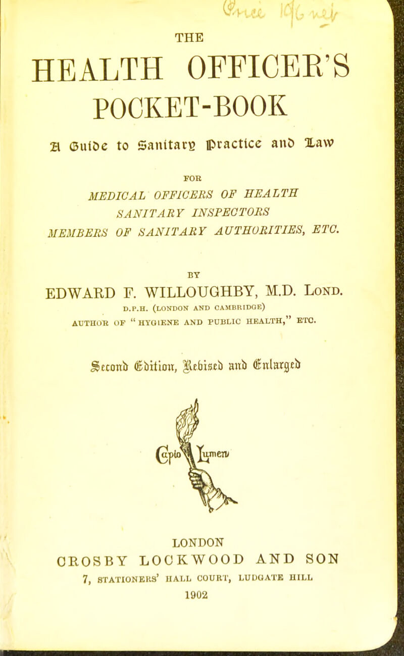 THE HEALTH OFFICEE'S POCKET-BOOK 21 (ButDe to Sanitai'B ipvacttce anD Xaw FOR MEDICAL OFFICERS OF HEALTH SANITARY INSPECTORS MEMBERS OF SANITARY AUTHORITIES, ETC. BY EDWARD F. WILLOUGHBY, M.D. Lond. D.P.H. (LONDON AND CAMBRIDGE) AUTHOR OF  HYGIENE AND PUBLIC HEALTH, ETC. gcconii dEbitioii, llfMseb mtb 4EnlHr3tb LONDON CROSBY LOOKWOOD AND SON 7, stationers' HALL COUET, LUDGATK HILL 1902