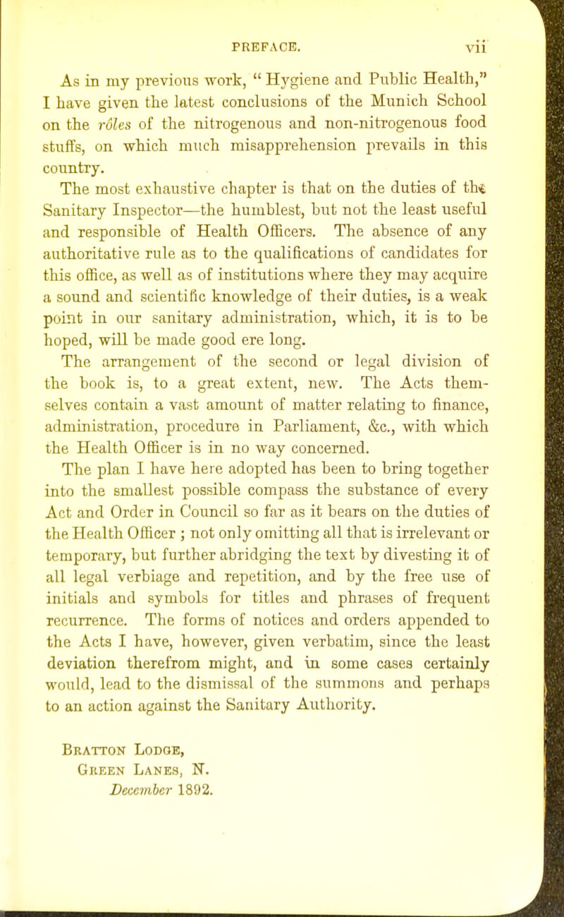 As in my previous work,  Hygiene and Public Health, I have given the latest conclusions of the Munich School on the roles of the nitrogenous and non-nitrogenous food stuffs, on which much misapprehension prevails in this country. The most exhaustive chapter is that on the duties of thi Sanitary Inspector—the humblest, bi;t not the least useful and responsible of Health Ofiicers. The absence of any authoritative rule as to the qualifications of candidates for this office, as well as of institutions where they may acquire a sound and scientific knowledge of their duties, is a weak point in our sanitary administration, which, it is to be hoped, will be made good ere long. The arrangement of the second or legal division of the book is, to a great extent, new. The Acts them- selves contain a vast amount of matter relating to finance, administration, procedure in Parliament, &c., with which the Health Officer is in no way concerned. The plan I have here adopted has been to bring together into the smallest possible compass the substance of every Act and Order in Council so far as it bears on the duties of the Health Officer ; not only omitting all that is irrelevant or temporary, but further abridging the text by divesting it of all legal verbiage and repetition, and by the free use of initials and symbols for titles and phrases of frequent recurrence. The forms of notices and orders appended to the Acts I have, however, given verbatim, since the least deviation therefrom might, and in some cases certainly would, lead to the dismissal of the summons and perhaps to an action against the Sanitary Authority. Bratton Lodge, Gkeen Lanes, F.