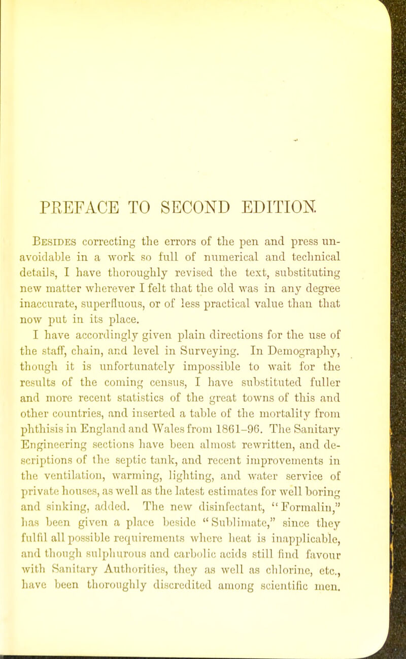 Besides correcting the errors of the pen and press im- avoidable in a work so full of numerical and technical details, I have thoroughly revised the text, substituting new matter wherever I felt that the old was in any degree inaccurate, superfluous, or of less practical value than that now put in its place. I have accordingly given plain directions for the use of the staff, chain, and level in Surveying. In Demography, though it is unfortunately impossible to wait for the results of the coming census, I have substituted fuller and more recent statistics of the great towns of this and other countries, and inserted a table of the mortality from phthisis in England and Wales from 1861-96. Tlie Sanitary Engineering sections have been almost rewritten, and de- scriptions of the septic tank, and recent improvements in the ventilation, warming, lighting, and water service of private houses, as well as the latest estimates for well boring and sinking, added. The new disinfectant, Formalin, has been given a place beside Sublimate, since they fulfil all possible requiremenls where heat is inapplicable, and though sulphurous and carbolic acids still find favour with Sanitary Authorities, they as well as chlorine, etc., liave been thorouglily discredited among scientific men.