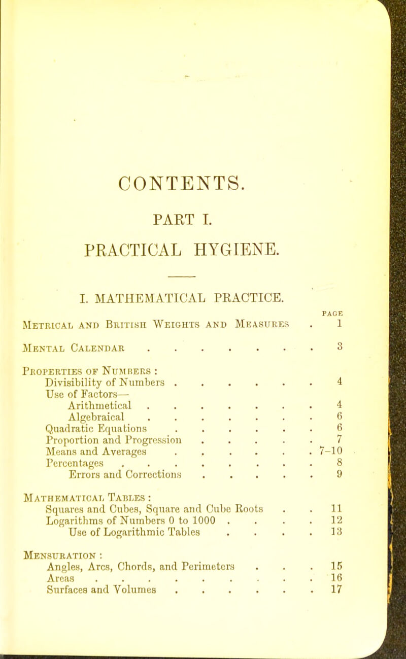 CONTENTS. PART I. PRACTICAL HYGIENE. I. MATHEMATICAL PRACTICE. PAGE Metrical and British Weights and Measures . 1 Mental Calendar 3 Properties of Numbers : Divisibility of Numbers ...... 4 Use of Factors— Arithmetical ....... i Algebraical ....... 6 Quadratic Equations ...... 6 Proportion and Progression ..... 7 Means and Averages . . . . . .7-10 Percentages ........ 8 Errors and Corrections ..... 9 Mathematical Tables : Squares and Cubes, Square and Cube Koots . . 11 Logarithms of Numbers 0 to 1000 .... 12 Use of Logarithmic Tables . . . .13 Mensuration : Angles, Arcs, Chords, and Perimeters . . .15 Areas ......... 16 Surfaces and Volumes 17