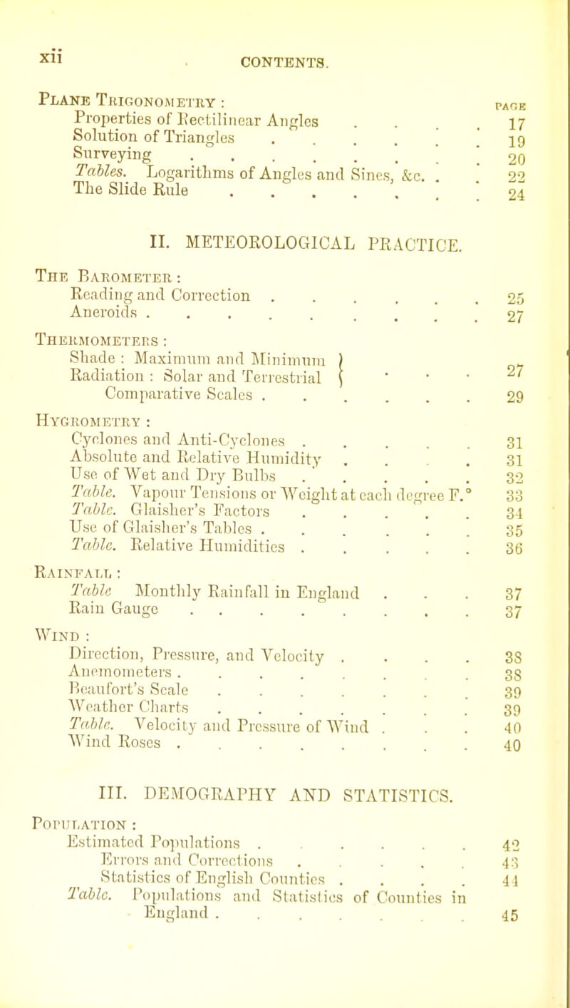 Xll Plane Trigonom etry : Properties of Eectiliucar Angles Solution of Triangles .... Surveying ...... Tables. Logarithms of Angles and Sines, &c. The Slide Rule . . . PAGE 17 19 20 22 24 IL METEOROLOGICAL PRACTICE. The Barometer: Reading and Correction . Aneroids ..... Thermometers : Shade : Maximum and ]\[iiiiinnm ) Radiation : Solar and Terrestrial \ Comparative Scales . Hygrometry : Cyclones and Anti-Cyclones 31 Absolute and Relative Humidity . 31 Use of Wet and Dry Bulbs . ' . . . . 32 Table. Vapour Tensions or Weight at each degree E. 3-3 Ta.blc. Glaisher's Factors 34 Use of Glaisher's Tables ... ... 35 Tabic. Relative Humidities 36 RAINFALIi : Tabh Montlily Rainfall in England ... 37 Rain Gauge ........ 37 Wind : Direction, Pressure, and Velocity . . . . 3S Anemometers ........ 38 Beaufort's Scale ....... 39 Weather CJiarts ....... 39 Tabic. Velocity and Pressure of Wind ... 40 Wind Roses 40 25 27 27 29 III. DEMOGRAPHY AND STATISTICS. PoriJT.ATION : Estimated Populations . ■ .... 42 Errors ami Corrections ..... 43 Statistics of English Counties .... 44 Tabic. Populations and Statistics of Counties in • England 45