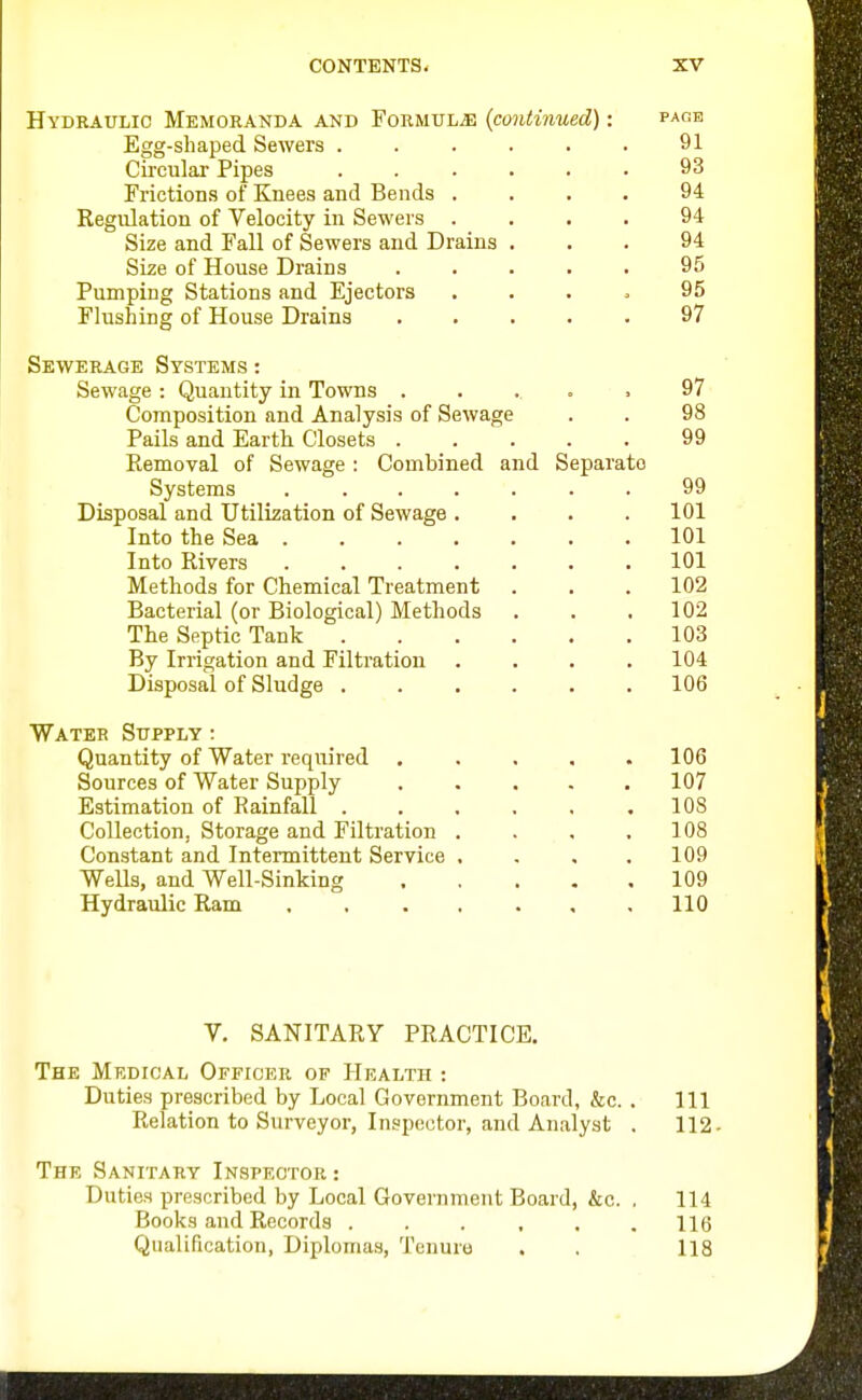 Hydraulic Memohanda and Formulae {continued): pahb Egg-shaped Sewers 91 Circular Pipes . . . . . . 93 Frictions of Knees and Bends .... 94 Regulation of Velocity in Sewers .... 94 Size and Fall of Sewers and Drains ... 94 Size of House Drains ..... 95 Pumping Stations and Ejectors .... 95 Flushing of House Drains ..... 97 Sewerage Systems : Sewage : Quantity in Towns ..... 97 Composition and Analysis of Sewage . . 98 Pails and Earth Closets 99 Removal of Sewage : Combined and Separate Systems 99 Disposal and Utilization of Sewage .... 101 Into the Sea 101 Into Rivers ....... 101 Methods for Chemical Treatment . . .102 Bacterial (or Biological) Methods . . ,102 The Septic Tank 103 By Irrigation and Filtration .... 104 Disposal of Sludge 106 Water Supply : Quantity of Water reqitired ..... 106 Sources of Water Supply 107 Estimation of Rainfall . . , . , .108 Collection, Storage and Filtration . . , .108 Constant and Intermittent Service . - , .109 Wells, and Well-Sinking 109 Hydraulic Ram 110 V. SANITARY PRACTICE. The Medical Officer of Health : Duties prescribed by Local Government Board, &c. . Ill Relation to Surveyor, Inspector, and Analyst . 112- The Sanitary Inspector : Duties prescribed by Local Government Board, &c. . 114 Books and Records . . . , . .116 Qualification, Diplomas, Tenure . , 118