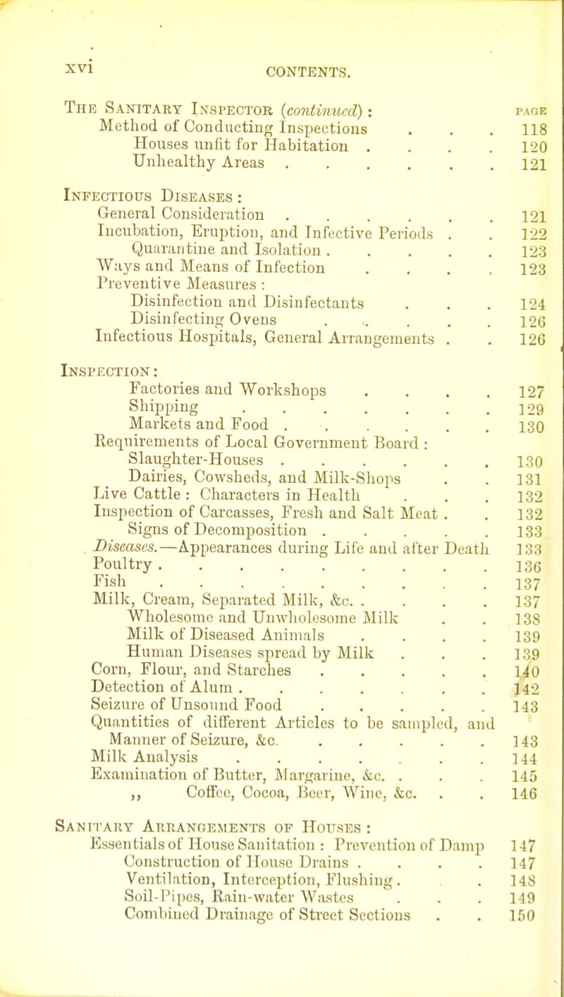 CONTENTS. The Sanitary Inspector {continued) page Method of Conducting Inspections . . . 118 Houses unfit for Habitation .... 120 Unhealthy Areas ...... 121 Infectious Diseases : General Consideration . . . . . .121 Incubation, Eruption, and Infective Periods . . 122 Quarantine and Isolation 12.3 Ways and Means of Infection . . . .123 Preventive Measures : Disinfection and Disinfectants . . . 124 Disinfecting Ovens ..... 126 Infectious Hospitals, General Arrangements . . 126 Inspection : Factories and Workshops .... 127 Shipping ]29 Markets and Food ...... 130 Pveqnirements of Local Government Board : Slaughter-Houses 130 Dairies, Cowsheds, and Milk-Sliops . . 131 Live Cattle: Characters in Health . . .132 Inspection of Carcasses, Fresh and Salt Meat . . 132 Signs of Decomposition 133 Diseases.—Appearances during Life and after Deatli 133 Poultry 13(3 Fish 137 Milk, Cream, Separated Milk, &c 137 Wholesome and Unwholesome Milk . . 138 Milk of Diseased Animals .... 139 Human Diseases spread by Milk . . .139 Corn, Flour, and Starches 140 Detection of Alum . ...... 142 Seizure of Unsound Food ..... 143 Quantities of different Articles to be sampled, and Manner of Seizure, &c. 143 Milk Analysis 144 Examination of Butter, Margarine, kc. . . . 145 Coffee, Cocoa, Beer, Wine, &c. . . 146 Sanitary Arranoements of Hoij.ses : Essentials of House Sanitation : Prevention of Damp 147 Construction of House Drains .... 147 Ventilation, Interception, Flushing. . 148 Soil-Pipes, Rain-water Wastes  . . . 149 Combined Drainage of Street Sections . . 150
