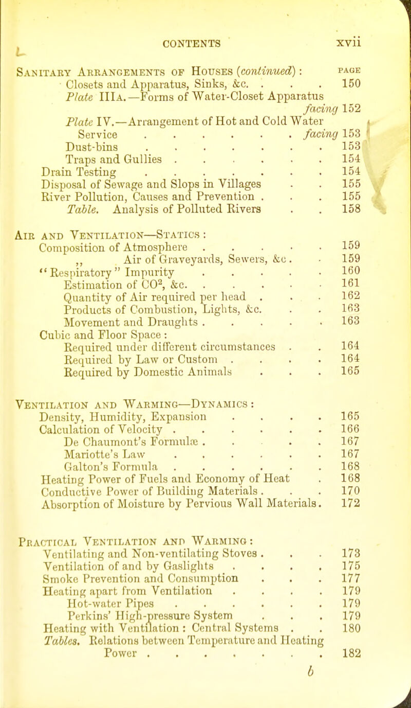 Sanitary Areangements of Houses {contimied): page Closets and Apparatus, Sinks, &c. . . . 150 Plate IIIa.—Forms of Water-Closet Apparatus facing 152 Plate IV.—Arrangement of Hot and Cold Water Service facing 153 Dust-bins ....... 153 Traps and Gullies ...... 154 Drain Testing 154 Disposal of Sewage and Slops in Villages . . 155 River Pollution, Causes and Prevention . . . 155 Table. Analysis of Polluted Rivers . . 158 Air and Ventilation—Statics : Composition of Atmosphere 159 ,, Air of Graveyards, Sewers, &o. ■ 159 Respiratory Impurity 160 Estimation of CO^, &c 161 Quantity of Air required per head . . .162 Products of Combustion, Lights, &c. . . 163 Movement and Draughts ..... 163 Cubic and Floor Space : Required under different circumstances . . 164 Required by Law or Custom .... 164 Required by Domestic Animals . . .165 Ventilation and Warming—Dynamics : Density, Humidity, E.xpansion .... 165 Calculation of Velocity 166 De Chaumont's Formula; . . . .167 Mariotte's Law ...... 167 Galton's Formula 168 Heating Power of Fuels and Economy of Heat . 168 Conductive Power of Building Materials . . . 170 Absorption of Moisture by Pervious Wall Materials. 172 Practical Ventilation and Warming: Ventilating and Non-ventilating Stoves . . . 173 Ventilation of and by Gaslights . . . .175 Smoke Prevention and Consumption . . . 177 Heating apart from Ventilation .... 179 Hot-water Pipes 179 Perkins' High-pressure System . . . 179 Heating with Ventilation : Central Systems . . 180 Tables. Relations between Temperature and Heating Power 182 b