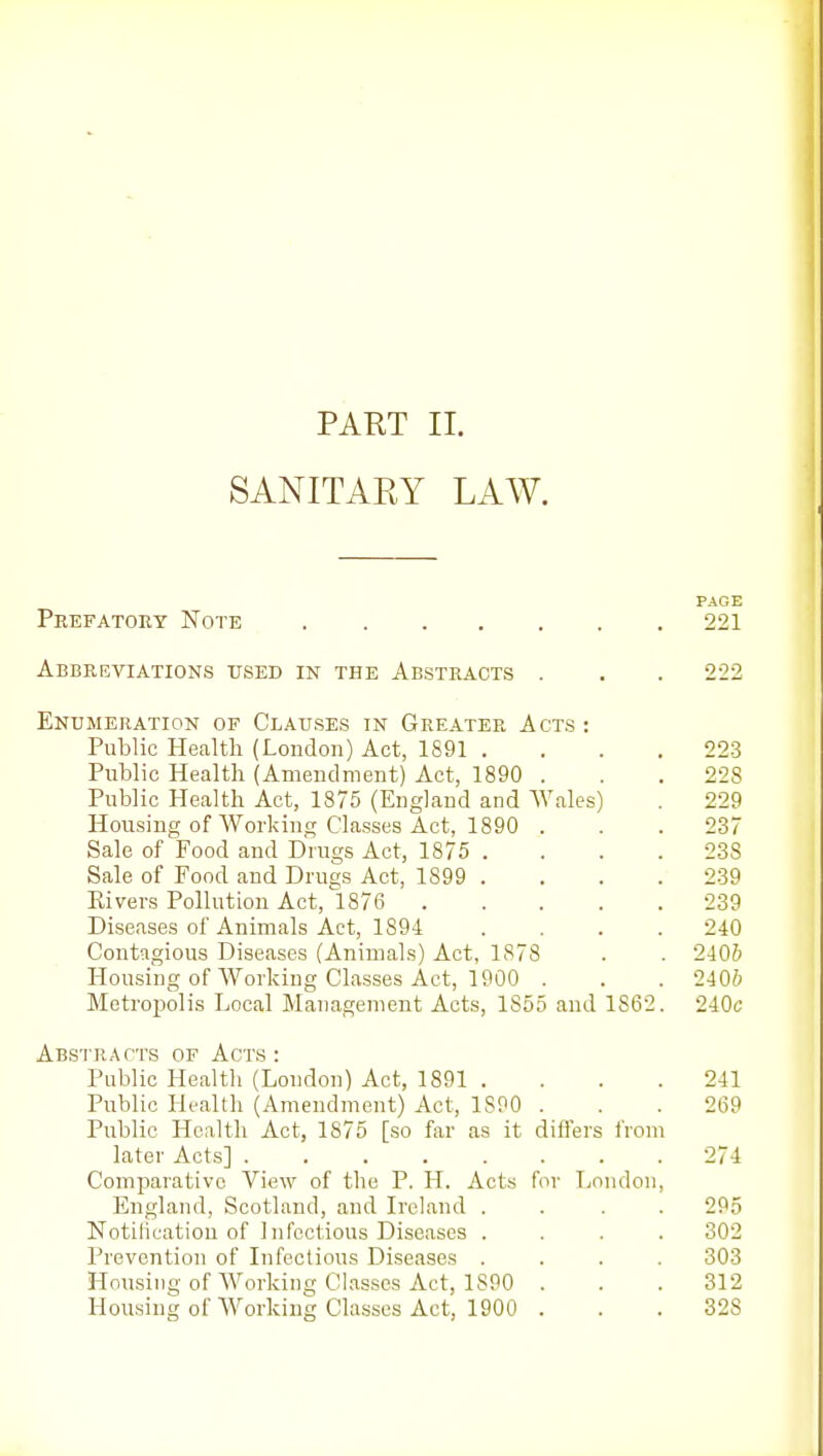 PART II. SANITAEY LAW. PAGE Prefatory Note 221 Abbreviations used in the Abstracts . . . 222 Enumeration of Clauses in Greater Acts: Public Health (London) Act, 1891 .... 223 Public Health (Amendment) Act, 1890 . . .228 Public Health Act, 1875 (England and Wales) . 229 Housing of Working Classes Act, 1890 . . .237 Sale of Food and Drugs Act, 1875 . . . .238 Sale of Food and Drugs Act, 1899 .... 239 Elvers Pollution Act, 1876 239 Diseases of Animals Act, 1894 .... 240 Contagious Diseases (Animals) Act, 1878 . . 240& Housing of Working Classes Act, 1900 . . . 2406 Metropolis Local Management Acts, 1855 and 1862. -liOc Abs'I'racts of Acts : Public Health (London) Act, 1891 . . . . 241 Public Health (Amendment) Act, 1890 . . . 269 Public Health Act, 1875 [so far as it differs from later Acts] 274 Comparative View of the P. H. Acts for Tjondon, England, Scotland, and Ireland .... 295 Notification of Infectious Diseases .... 302 Prevention of Infectious Diseases .... 303 Housing of Working Classes Act, 1890 . . .312 Housing of Working Classes Act, 1900 . . .328