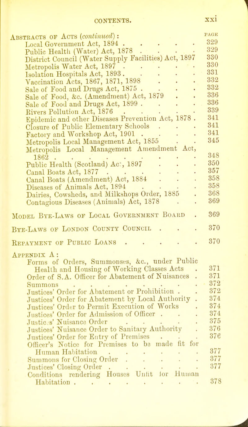 Abstracts of Acts {continued): ^^'^•'^ Local Government Act, 1894 329 Public Healtli (Water) Act, 1878 .... 329 District Council (Water Supply Facilities) Act, 1897 330 Metropolis Water Act, 1897 330 Isolation Hospitals Act, 1893 331 Vaccination Acts, 1867, 1871, 1898 . . • 332 Sale of Food and Drugs Act, 1875 . . . .332 Sale of Food, &c. (Amendment) Act, 1879 . . 336 Sale of Food and Drugs Act, 1899 .... 336 Bivers Pollution Act, 1876 339 Epidemic and other Diseases Prevention Act, 1878 . 341 Closure of Public Elementary Schools . . . 341 Factory and Workshop Act, 1901 .... 341 Metropolis Local Management Act, 1855 . . 345 Metropolis Local Management Amendment Act, 1862 348 Public Health (Scotland) Acr, 1897 ... 350 Canal Boats Act, 1877 357 Canal Boats (Amendment) Act, 1884 . . .358 Diseases of Animals Act, 1894 .... 358 Dairies, Cowsheds, and Milkshops Order, 1885 . 368 Contagious Diseases (Animals) Act, 1878 . . 369 Model Bye-Laws of Local Government Board . 369 Bye-Laws of London County Council . . . 370 Repayment of Public Loans 370 Appendix A: Forms of Orders, Summonses, &c., under Public Health and Housing of Working Classes Acts . 371 Order of S. A. Officer for Abatement of Nuisances . 371 Summons . . . . . . • .3/2 Justices' Order for Abatement or Prohibition . . 372 .Justices' Order for Abatement by Local Authority . 374 Justices' Ordi-r to Permit Execution of Works . 374 Justices' Order for Admission of Officer . . . 374 Justic s' Nuisance Order ..... 375 Justices' Nuisance Order to Sanitary Authority . 376 Justices' Order for Entry of Premises . . 376 Officer's Notice for Premises to be made fit for Human Haliitation • 377 Summons for Closing Order ..... 377 Justices' Closing Order ...... 377 Conditions rendering Houses Unfit lor lJuniau Haijitation 378