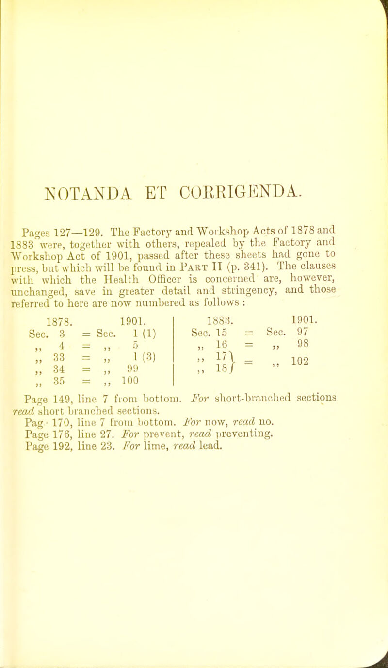 NOT AND A ET COERIGENDA. Pages 127—129. The Factory and Woikshop Acts of 1878 and 1883°\vere, together with others, repealed by the Factory and Workshop Act of 1901, passed after these sheets had gone to press, but which will be found in Part II (p. 341). The clauses with which the Health Olficer is concerned are, however, unchanged, save in greater detail and stringency, and those referred to here are now numbered as follows : 1878. 1901. Sec. 3 = Sec. 1 (1) „ 4 „ 33 - 1(3) „ 34 = „ oy „ 35 = ,, 100 1883. Sec. 1.5 „ 16 „ 17) „ 18/ Sec. 1901. 97 98 102 Page 149, line 7 fiom bottom. For short-branched secti9ns read short branched sections. Pag - 170, line 7 from bottom. For now, read no. Page 176, line 27. For prevent, read )ireventing.