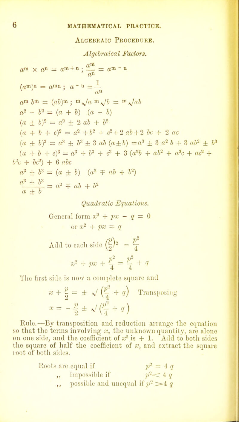 Algebraic PiiocEDURE. Algebraical Factors, am X rtn = «m + n ; = a  n an (am)a = amn • ft - n = J_ am - (aJ,)m ; m m ^/^ - m ^lal a^ - P ^ (a + h) (« - h) (a ± hf = a ±2 ah + h- {a, + h + cf = a- +h- + c^A-l ah + 2 he + 2 ac {n ± &)3 = ftS ^ &3 ± 3 fit («±&) =a» ± 3 re- 6 + 3 ret- + (« + & + c)3 = «3 + j3 + g3 + 3 ((j25 ^. air- + a^^. ^ + /y-cj + &c=) + Gahc ± &3 = (« ± 6) ((r T «6 + Z-') —= — a- -F ftt) + h' a ± b Quadratic Equations. Gcncriil form + px - q — 0 or + ^)3J = q Add to cacli side ' 4 4 The first side is now a complete sr|uare and X + ^ = ± J ('1 + (/) TransiKi.sini; Rule.—By transposition and reduction arran_£;o (lie equation so that the terms involving x, the unknown quantity, are alone on one side, and the coefficient of .x-- is + 1. Aild to both sides tlio square of half the coeilicicnt of x, and extract the square root of both sides. rtoots are equal if ~ l q ,, ini]mssil)le if P''^ 4 (/ ,, possible and unequal 11'^'- >4 q