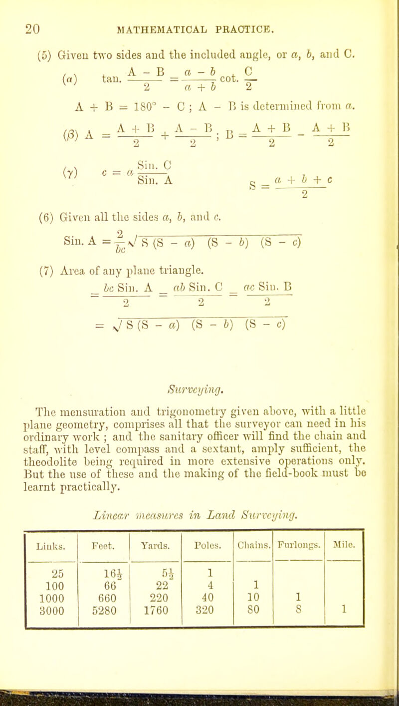 (5) Giveu two sides and the included angle, or a, b, and C. , , , A - B a - b , G (a) tan. — -cot. — ^ ^ 2 a + b 2 A + B = 180 - C ; A - B is determined from a. (/3)A.'i±J+^l^;B=.^J^-^ , V Sin. G S = 2^ (6) Given all tlie sides a, b, and e. Sin. A (S - «) (S - 6) (S - c) (7) Area of any plane triangle. _ be Sin. A _ ab Sin. C ^ ffc Sin. B 2 ~ ^2 ~ 2 - V S (S - «) (S - b) (S~^ Survcijing, The mensuration and trigonometry giveu above, with a little jilane geometry, comprises all that the surveyor can need in his ordinary work ; and the sanitary officer will find the chain and staff, with level compass and a sextant, amply sufficieut, tlie theodolite being required in more extensive operations only. But the use of these and the making of the field-book must be learnt practicallj'. Linear measures in Land Suriri/ing. Jjiiiks. Feot. Yards. roles. Cliains. Furlongs. Mile. 25 m 5h 1 100 66 22 ■1 1 1000 660 220 40 10 1 3000 5280 1760 320 so 8 1