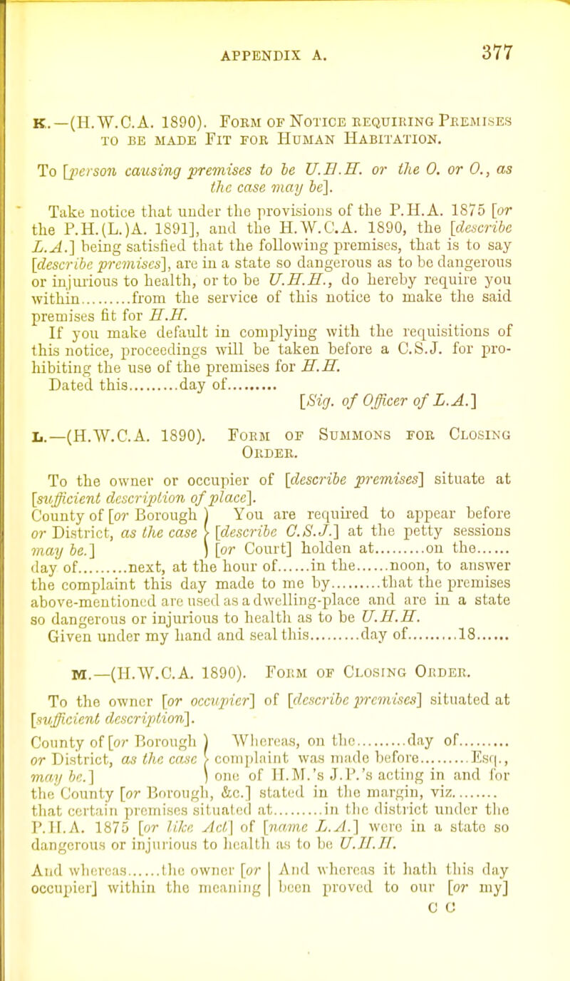 K.—(H.W.C.A. 1890). Form of Notice requiring Premises TO BE MADE FiT FOR HUMAN HABITATION. To \jicrson causing premises to be U.E.H. or the 0. or 0., as the case jnay ie]. Take notice that under the provisions of the P.H.A. 1875 {or the P.H.(L.)A. 1891], and the H.W.C.A. 1890, the [describe L.A.] being satisfied that the following premises, that is to say [describe premises], are in a state so dangerous as to bo dangerous or injiuious to health, or to be U.H.H., do hereby require you within from the service of this notice to make the said premises fit for S.H. If you make default in complying with the requisitions of this notice, proceedings will be taken before a C.S.J, for pro- hibiting the use of the premises for H.H. Dated this day of [Sig. of Officer of L.A.] Ii.—(H.W.C.A. 1890). Form of Summons for Closing Order. To the owner or occupier of [describe premises'] situate at [sufficient clescriplion of place]. County of [or Borough ) You are reqnii'ed to appear before or District, as the case [ [describe G.S.J.] at the petty sessions may be.] ) [or Court] holden at on the day of next, at the hour of in the noon, to answer the complaint this day made to me by that the premises above-mentioned are used as a dwelling-place and are in a state so dangerous or injurious to health as to be U.H.H. Given under my hand and seal this day of 18 M.—(H.W.C.A. 1890). Form of Clo.sing Order. To the owner [or occupier] of [describe premises] situated at [sufficient dc.scrijylion]. County of [o?- Borough ) Whereas, on the day of or District, as the case > complaint was made before Esq., may he] ) one of H.M.'s J.P.'s acting in and for the County [or Borough, &c.] stated in the margin, viz that certain pi'omises situated at in the district under tlie P.H.A. 1875 [or like Act\ of [name L.yl.] wore in a state so dangerous or injurious to heallh as to be U.II.Tl. And whereas Ilie owner [or occupier] within the mcaiiiug And whereas it liath this day been proved to onr [or my] C C